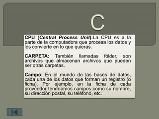 CPU (Central Process Unit):La CPU es a la
parte de la computadora que procesa los datos y
los convierte en lo que quieras.
CARPETA: También llamadas fólder, son
archivos que almacenan archivos que pueden
ser otras carpetas.
Campo: En el mundo de las bases de datos,
cada una de los datos que forman un registro (o
ficha). Por ejemplo, en la ficha de cada
proveedor tendríamos campos como su nombre,
su dirección postal, su teléfono, etc.
 