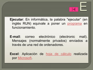 Ejecutar: En informática, la palabra "ejecutar“ (en
 inglés RUN) equivale a poner un programa en
 funcionamiento.

E-mail: correo electrónico (electronic mail).
 Mensajes (normalmente privados) enviados a
 través de una red de ordenadores.

Excel: Aplicación de hoja de cálculo realizada
 por Microsoft.
 