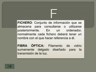 FICHERO: Conjunto de información que se
almacena para consultarse o utilizarse
posteriormente.    En     un     ordenador,
normalmente cada fichero deberá tener un
nombre con el que hacer referencia a él.

FIBRA ÓPTICA: Filamento de vidrio
sumamente delgado diseñado para la
transmisión de la luz.
 