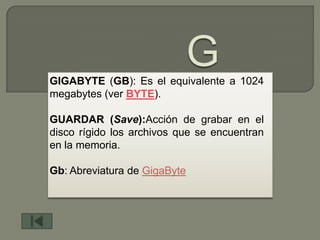 GIGABYTE (GB): Es el equivalente a 1024
megabytes (ver BYTE).

GUARDAR (Save):Acción de grabar en el
disco rígido los archivos que se encuentran
en la memoria.

Gb: Abreviatura de GigaByte
 