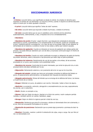 DICCIONARIO JURIDICO
A
- A limine: Locución latina, cuyo significado es desde el umbral. Se emplea en derecho para
expresar el rechazo de una demanda o un recurso a limine, cuando ni siquiera se admite discusión
sobre el mismo por no estar ajustado a derecho.
- A priori: Locución latina que significa “antes de todo” examen.
- Ab initio: Locución latina que equivale a desde el principio, o desde el comienzo.
- Ab irato: Locución latina que se usa en castellano como sinónima de los adverbios
acaloradamente, coléricamente, o sea, a impulsos de la ira o arrebatadamente.
- Abandono:
- Abandono de acción: El actor -según Escriche- que después de contestada la demanda
desampara su acción, ausentándose o no compareciendo en el tribunal, puede ser compelido por
el juez, mediante petición a proseguirla; y en caso de que no la prosiga, debe el juez absolver al
demandado de la instancia y condenar al actor en las costas y daños que hubiere causado.
- Abandono de apelación: Cuando se interpone el recurso de apelación por ambas partes del
proceso, se puede efectuar abandono por uno de ellos y el proceso continuará según el interés de
la otra parte.
- Abandono de familia: Cuando sin razón justificada incumple su obligación de padre de familia
de prestar alimentos, salud y educación a las personas que están bajo su patria potestad.
- Abandono de instancia: Desistimiento de una de las partes o de ambas, de las acciones
procesales en un juicio, que la asisten como posibilidad cierta.
- Abandono de recurso: Inactividad de la parte interesada, que omite la ejecución de un acto
procesal dentro del plazo señalado por la Ley.
- Abjuración: Retractación solemne y con juramento del error en que se ha incurrido.
- Abogado del estado: Letrado que tiene por principales cometidos la defensa del Estado en
juicio, el asesoramiento administrativo y la liquidación del impuesto de derechos reales.
- Abogado patrocinante: Dícese del letrado que se encarga de la defensa del honor, los bienes
y el patrimonio de un cliente.
- Abogar: Defender en juicio, de palabra o por escrito. Interceder, hablar a favor de alguno.
- Abolición: La anulación, extinción, abrogación o anonadamiento de una cosa, especialmente
de una ley, uso o costumbre.
- Abolir: Anular un precepto a Ley
- Abonar: Salir por fiador de alguno. Asentar en el libro de cuenta y razón cualquier partida
recibida, y también admitir en cuenta. Satisfacer, pagar.
- Abrogar: Dejar sin efecto la vigencia parcial o total de una Ley.
- Absolución: Sentencia que pone fin al proceso y declara al demandado libre de la demanda; o
al reo, libre de la acusación formulada en su contra.
- Absolución de posiciones: Declaración que se presta bajo juramento o promesa de decir la
verdad.
- Absolver: Conceder, resolver o admitir la absolución de culpa, cargo o carga. Dar por libre al
reo o al demandado civil.
 