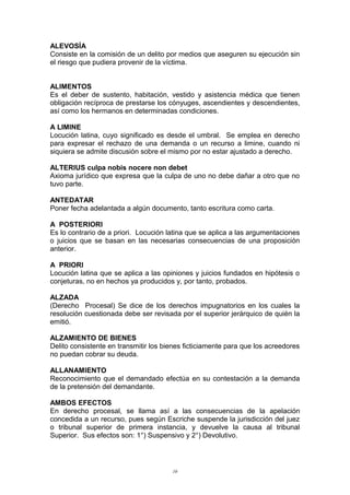 ALEVOSÍA
Consiste en la comisión de un delito por medios que aseguren su ejecución sin
el riesgo que pudiera provenir de la víctima.
ALIMENTOS
Es el deber de sustento, habitación, vestido y asistencia médica que tienen
obligación recíproca de prestarse los cónyuges, ascendientes y descendientes,
así como los hermanos en determinadas condiciones.
A LIMINE
Locución latina, cuyo significado es desde el umbral. Se emplea en derecho
para expresar el rechazo de una demanda o un recurso a limine, cuando ni
siquiera se admite discusión sobre el mismo por no estar ajustado a derecho.
ALTERIUS culpa nobis nocere non debet
Axioma jurídico que expresa que la culpa de uno no debe dañar a otro que no
tuvo parte.
ANTEDATAR
Poner fecha adelantada a algún documento, tanto escritura como carta.
A POSTERIORI
Es lo contrario de a priori. Locución latina que se aplica a las argumentaciones
o juicios que se basan en las necesarias consecuencias de una proposición
anterior.
A PRIORI
Locución latina que se aplica a las opiniones y juicios fundados en hipótesis o
conjeturas, no en hechos ya producidos y, por tanto, probados.
ALZADA
(Derecho Procesal) Se dice de los derechos impugnatorios en los cuales la
resolución cuestionada debe ser revisada por el superior jerárquico de quién la
emitió.
ALZAMIENTO DE BIENES
Delito consistente en transmitir los bienes ficticiamente para que los acreedores
no puedan cobrar su deuda.
ALLANAMIENTO
Reconocimiento que el demandado efectúa en su contestación a la demanda
de la pretensión del demandante.
AMBOS EFECTOS
En derecho procesal, se llama así a las consecuencias de la apelación
concedida a un recurso, pues según Escriche suspende la jurisdicción del juez
o tribunal superior de primera instancia, y devuelve la causa al tribunal
Superior. Sus efectos son: 1°) Suspensivo y 2°) Devolutivo.
10
 