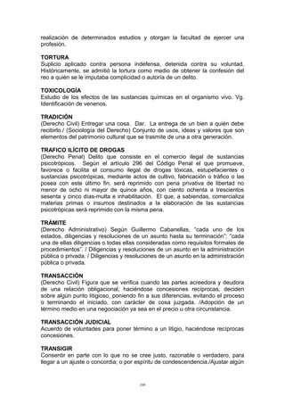 realización de determinados estudios y otorgan la facultad de ejercer una
profesión.
TORTURA
Suplicio aplicado contra persona indefensa, detenida contra su voluntad.
Históricamente, se admitió la tortura como medio de obtener la confesión del
reo a quién se le imputaba complicidad o autoría de un delito.
TOXICOLOGÍA
Estudio de los efectos de las sustancias químicas en el organismo vivo. Vg.
Identificación de venenos.
TRADICIÓN
(Derecho Civil) Entregar una cosa. Dar. La entrega de un bien a quién debe
recibirlo./ (Sociología del Derecho) Conjunto de usos, ideas y valores que son
elementos del patrimonio cultural que se trasmite de una a otra generación.
TRAFICO ILÍCITO DE DROGAS
(Derecho Penal) Delito que consiste en el comercio ilegal de sustancias
psicotrópicos. Según el artículo 296 del Código Penal el que promueve,
favorece o facilita el consumo ilegal de drogas tóxicas, estupefacientes o
sustancias psicotrópicas, mediante actos de cultivo, fabricación o tráfico o las
posea con este último fin, será reprimido con pena privativa de libertad no
menor de ocho ni mayor de quince años, con ciento ochenta a trescientos
sesenta y cinco días-multa e inhabilitación. El que, a sabiendas, comercializa
materias primas o insumos destinados a la elaboración de las sustancias
psicotrópicas será reprimido con la misma pena.
TRÁMITE
(Derecho Administrativo) Según Guillermo Cabanellas, “cada uno de los
estados, diligencias y resoluciones de un asunto hasta su terminación”; “cada
una de ellas diligencias o todas ellas consideradas como requisitos formales de
procedimientos”. / Diligencias y resoluciones de un asunto en la administración
pública o privada. / Diligencias y resoluciones de un asunto en la administración
pública o privada.
TRANSACCIÓN
(Derecho Civil) Figura que se verifica cuando las partes acreedora y deudora
de una relación obligacional, haciéndose concesiones recíprocas, deciden
sobre algún punto litigioso, poniendo fin a sus diferencias, evitando el proceso
o terminando el iniciado, con carácter de cosa juzgada. /Adopción de un
término medio en una negociación ya sea en el precio u otra circunstancia.
TRANSACCIÓN JUDICIAL
Acuerdo de voluntades para poner término a un litigio, haciéndose recíprocas
concesiones.
TRANSIGIR
Consentir en parte con lo que no se cree justo, razonable o verdadero, para
llegar a un ajuste o concordia; o por espíritu de condescendencia./Ajustar algún
100
 