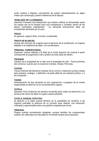 punto dudoso o litigioso, conviniendo las partes voluntariamente en algún
medio que componga y parta la diferencia de la disputa.
TRASLADO DE LA DEMANDA
(Derecho Procesal Civil) Resolución que ordena notificar al demandado sobre
los cargos que se le imputan para que comparezca y conteste, dentro de los
plazos procesales establecidos. La demanda previamente debe ser
considerada admisible por el Juez.
TRATA
En general, negocio ilícito, inmoral y condenable.
TRATA DE BLANCAS
Dícese del comercio de mujeres para el ejercicio de la prostitución, en lugares
alejados a la residencia de ellas o en el extranjero.
TRIBUNAL CORRECCIONAL
Expresión Judical referida a la Sala de la Corte Superior de Justicia a quién
corresponde el juzgamiento oral y público de toda clase de delitos.
TRUEQUE
Cambio de la propiedad de un bien por la propiedad de otro. Forma primitiva
del comercio, cuando aún no existía la moneda. (Véase: Permuta).
TUITIVO
(Teoría General del Derecho) Carácter de la norma o institución jurídica creada
para amparar, proteger o defender a la parte débil de una relación jurídica y a
los incapaces.
TURNO
Ordenamiento de tipo temporal en que organismos o juzgados de la misma
especialidad se alternan en su funcionamiento regular.
TUTELA
(Derecho Civil) Institución de derecho de familia para cuidar de patrimonio y la
persona de menor de edad no sujeto a patria potestad.
TUTELA JUDICIAL EFECTIVA
El derecho a la tutela judicial efectiva es la posibilidad de reclamar a los
órganos judiciales la apertura de un proceso para obtener una resolución
motivada y argumentada sobre una petición amparada por la ley.
TRIBUNAL
Órgano judicial normalmente colegiado, aunque también los unipersonales
pueden ser calificados de tribunales en el sentido amplio de la expresión.
101
 