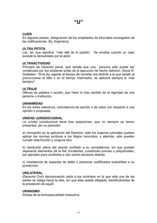“U”
UJIER
En algunos países, designación de los empleados de tribunales encargados de
las notificaciones. (Ej. Argentina).
ULTRA PETITA
Loc. lat. que significa: “más allá de lo pedido”. Se emplea cuando un Juez
excede lo demandado por el actor.
ULTRAACTIVIDAD
Principio de Derecho penal, que señala que una persona sólo puede ser
condenada por ley existente antes de la ejecución de hecho delictivo. Doice R.
Goldstein: “Si la ley vigente al tiempo de cometer era distinta a la que existió al
pronunciarse el fallo o en el tiempo intermedio, se aplicará siempre lo más
benigno”.
ULTRAJE
Ofensa de palabra o acción, que hiere lo mas sentido de la dignidad de una
persona o institución.
UNANIMIDAD
En los entes colectivos, coincidencia de opinión o de votos con respecto a una
opinión o propuesta.
UNIDAD JURISDICCIONAL
La unidad jurisdiccional tiene tres acepciones, que no siempre se tienen
presentes, por su parecido:
a) monopolio en la aplicación del Derecho: sólo los órganos judiciales pueden
aplicar las normas jurídicas a los litigios concretos; y además, sólo pueden
cumplir esta función y ninguna otra
b) resolución plena del asunto confiado a su competencia, sin que puedan
separarse elementos de la litis (incidentes, cuestiones previas o prejudiciales,
por ejemplo) para confiarlos a otro centro decisorio distinto
c) inexistencia de especies de delito o personas cualificadas sustraíbles a su
jurisdicción.
UNILATERAL
(Derecho Civil) denominación dada a los contratos en la que sólo una de las
partes se obliga hacia la otra, sin que ésta quede obligada, beneficiándose de
la prestación de aquél.
URANISMO
Dícese de la homosexualidad masculina.
102
 