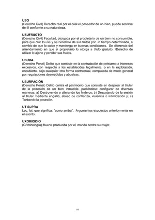 USO
(Derecho Civil) Derecho real por el cual el poseedor de un bien, puede servirse
de él conforme a su naturaleza.
USUFRUCTO
(Derecho Civil) Facultad, otorgada por el propietario de un bien no consumible,
para que otro lo use y se beneficie de sus frutos por un tiempo determinado, a
cambio de que lo cuide y mantenga en buenas condiciones. Se diferencia del
arrendamiento en que el propietario lo otorga a título gratuito. /Derecho de
utilizar lo ajeno y percibir sus frutos.
USURA
(Derecho Penal) Delito que consiste en la contratación de préstamo a intereses
excesivos, con respecto a los establecidos legalmente, o en la explotación,
encubierta, bajo cualquier otra forma contractual, computada de modo general
por regulaciones desmedidas y abusivas.
USURPACIÓN
(Derecho Penal) Delito contra el patrimonio que consiste en despojar al titular
de la posesión de un bien inmueble, pudiéndose configurar de diversas
maneras: a) Destruyendo o alterando los linderos; b) Despojando de la sesión
al titular mediante engaño, abuso de confianza, violencia o intimidación y; c)
Turbando la posesión.
UT SUPRA
Loc. lat. que significa: “como arriba”. Argumentos expuestos anteriormente en
el escrito.
UXORICIDIO
(Criminología) Muerte producida por el marido contra su mujer.
103
 