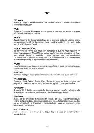 “V”
VACANCIA
Puesto o, cargo o responsabilidad, de carácter laboral o institucional que se
encuentra sin proveer.
VALE
(Derecho Comercial)Título valor donde consta la promesa del remitente a pagar
el monto señalado en la misma.
VALIDEZ
(Teoría General del Derecho)Cualidad de la norma o del acto jurídico, por su
procedimiento legal de formación, tiene efectos jurídicos, por tanto debe
cumplirse lo dispuesto en él.
VALIDEZ DE LA NORMA
No es válida la norma que haya sido derogada o que no haya agotado sus
fases de producción. Miguel Reale señala que la norma jurídica para que logre
una validez formal o vigencia , debe cumplir con tres condiciones
fundamentales: la legitimidad de órgano que dicta la norma, la competencia de
la materia legislada y la legitimidad de procedimiento.
VALOR
Importe intrínseco de bienes o servicios específicos, o suma por la cual pueden
intercambiarse en un momento dado.
VEJACIÓN
Maltratar, hostigar, hacer padecer físicamente y moralmente a una persona.
VENCIMIENTO
(Derecho Civil) Según Flores Polo, fecha en que se hace exigible una
obligación. / Terminación de plazo establecido legal o convencionalmente.
VENDEDOR
(Derecho Civil) Quién en un contrato de compraventa, transfiere al comprador
la peopiedad de un bien a cambio de un precio pagado en dinero.
VENÉREO
Dícese de los enfermos de transmisión sexual. El Sida, según tratadistas, no
estaría comprendida en esta clasificación, por presentar características inéditas
en su constitución y trasmisión, clasificándose, hasta el momento, como
enfermedad sui generis.
VENTA JUDICIAL
Transacción económica de un bien, dispuesto por el Juez en cumplimiento de
una sentencia.
104
 
