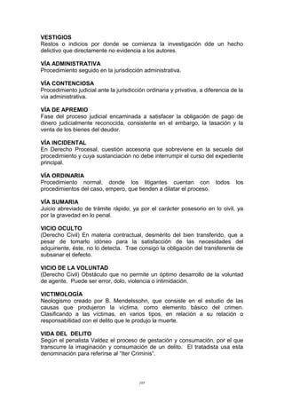VESTIGIOS
Restos o indicios por donde se comienza la investigación dde un hecho
delictivo que directamente no evidencia a los autores.
VÍA ADMINISTRATIVA
Procedimiento seguido en la jurisdicción administrativa.
VÍA CONTENCIOSA
Procedimiento judicial ante la jurisdicción ordinaria y privativa, a diferencia de la
vía administrativa.
VÍA DE APREMIO
Fase del proceso judicial encaminada a satisfacer la obligación de pago de
dinero judicialmente reconocida, consistente en el embargo, la tasación y la
venta de los bienes del deudor.
VÍA INCIDENTAL
En Derecho Procesal, cuestión accesoria que sobreviene en la secuela del
procedimiento y cuya sustanciación no debe interrumpir el curso del expediente
principal.
VÍA ORDINARIA
Procedimiento normal, donde los litigantes cuentan con todos los
procedimientos del caso, empero, que tienden a dilatar el proceso.
VÍA SUMARIA
Juicio abreviado de trámite rápido, ya por el carácter posesorio en lo civil, ya
por la gravedad en lo penal.
VICIO OCULTO
(Derecho Civil) En materia contractual, desmérito del bien transferido, que a
pesar de tomarlo idóneo para la satisfacción de las necesidades del
adquiriente, éste, no lo detecta. Trae consigo la obligación del transferente de
subsanar el defecto.
VICIO DE LA VOLUNTAD
(Derecho Civil) Obstáculo que no permite un óptimo desarrollo de la voluntad
de agente. Puede ser error, dolo, violencia o intimidación.
VICTIMOLOGÍA
Neologismo creado por B. Mendelssohn, que consiste en el estudio de las
causas que produjeron la víctima, como elemento básico del crimen.
Clasificando a las víctimas, en varios tipos, en relación a su relación o
responsabilidad con el delito que le produjo la muerte.
VIDA DEL DELITO
Según el penalista Valdez el proceso de gestación y consumación, por el que
transcurre la imaginación y consumación de un delito. El tratadista usa esta
denominación para referirse al “Iter Criminis”.
105
 