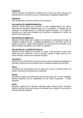 VIGENCIA
(Teoría General del Derecho) Cualidad de la norma que tiene eficacia por
encontrarse en un tiempo en que su cumplimiento es obligatorio legalmente.
VINDICAR
Acto de defender los actos o hechos de una persona.
VIOLACIÓN DE CORRESPONDENCIA
(Derecho Penal) Delito que consiste en abrir indebidamente una misiva,
comunicación lacrada o despacho que no le es dirigida. La difusión de su
contenido, el apoderamiento o la alteración agrava el delito. Si el delito es
cometido por, quién está obligada por funciones a trasladarla, la acción se
reprime con mayor pena.
VIOLACIÓN DE DOMICILIO
(Derecho Penal) Delito que consiste en el ingreso sin autorización al lugar de
residencia habitual de otro. / Indebida penetración en un domicilio, que no le
admite ni autoriza. Según Raúl Goldstein: Se consuma con la entrada, es un
delito material, susceptible, por lo tanto, de tentativa”.
VIOLACIÓN DE LA LIBERTAD SEXUAL
(Derecho Penal) Delito que consiste en forzar a otra persona a tener trato
carnal contra su voluntad, o con su voluntad cuando el sujeto pasivo es un
menor de edad, caso en que se agrava la figura.
VIOLENCIA
(Derecho Civil y Penal) Uso de la fuerza física contra el sujeto para doblegar su
voluntad y obtener de él un beneficio que no hubiese otorgado de otra forma.
VISTA
Conclusión del conocimiento de una causa por el Juez o Tribunal (vista a la
causa), antes de dos resoluciones o sentencia.
VOCAL
Funcionario público que administra justicia como parte de un ente colegiado.
/Nombre genérico de los magistrados de las Cortes Superiores o Corte
Suprema.
VOTO
Expresión práctica de la decisión individual sobre materia social, comercial,
judicial o política; sirve para conocer la voluntad de la mayoría, la que será la
voluntad del ente colectivo.
106
 