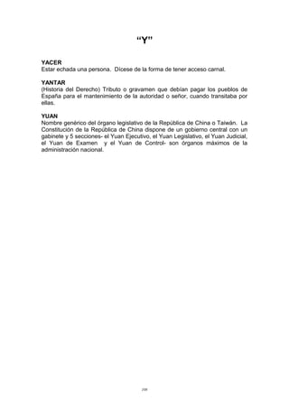 “Y”
YACER
Estar echada una persona. Dícese de la forma de tener acceso carnal.
YANTAR
(Historia del Derecho) Tributo o gravamen que debían pagar los pueblos de
España para el mantenimiento de la autoridad o señor, cuando transitaba por
ellas.
YUAN
Nombre genérico del órgano legislativo de la República de China o Taiwán. La
Constitución de la República de China dispone de un gobierno central con un
gabinete y 5 secciones- el Yuan Ejecutivo, el Yuan Legislativo, el Yuan Judicial,
el Yuan de Examen y el Yuan de Control- son órganos máximos de la
administración nacional.
108
 