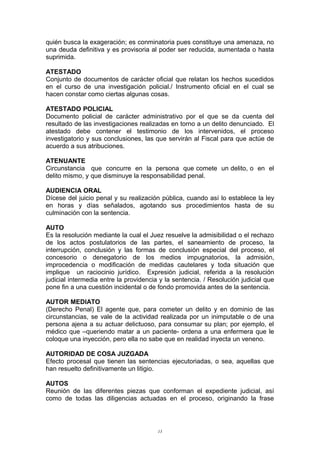 quién busca la exageración; es conminatoria pues constituye una amenaza, no
una deuda definitiva y es provisoria al poder ser reducida, aumentada o hasta
suprimida.
ATESTADO
Conjunto de documentos de carácter oficial que relatan los hechos sucedidos
en el curso de una investigación policial./ Instrumento oficial en el cual se
hacen constar como ciertas algunas cosas.
ATESTADO POLICIAL
Documento policial de carácter administrativo por el que se da cuenta del
resultado de las investigaciones realizadas en torno a un delito denunciado. El
atestado debe contener el testimonio de los intervenidos, el proceso
investigatorio y sus conclusiones, las que servirán al Fiscal para que actúe de
acuerdo a sus atribuciones.
ATENUANTE
Circunstancia que concurre en la persona que comete un delito, o en el
delito mismo, y que disminuye la responsabilidad penal.
AUDIENCIA ORAL
Dícese del juicio penal y su realización pública, cuando así lo establece la ley
en horas y días señalados, agotando sus procedimientos hasta de su
culminación con la sentencia.
AUTO
Es la resolución mediante la cual el Juez resuelve la admisibilidad o el rechazo
de los actos postulatorios de las partes, el saneamiento de proceso, la
interrupción, conclusión y las formas de conclusión especial del proceso, el
concesorio o denegatorio de los medios impugnatorios, la admisión,
improcedencia o modificación de medidas cautelares y toda situación que
implique un raciocinio jurídico. Expresión judicial, referida a la resolución
judicial intermedia entre la providencia y la sentencia. / Resolución judicial que
pone fin a una cuestión incidental o de fondo promovida antes de la sentencia.
AUTOR MEDIATO
(Derecho Penal) El agente que, para cometer un delito y en dominio de las
circunstancias, se vale de la actividad realizada por un inimputable o de una
persona ajena a su actuar delictuoso, para consumar su plan; por ejemplo, el
médico que –queriendo matar a un paciente- ordena a una enfermera que le
coloque una inyección, pero ella no sabe que en realidad inyecta un veneno.
AUTORIDAD DE COSA JUZGADA
Efecto procesal que tienen las sentencias ejecutoriadas, o sea, aquellas que
han resuelto definitivamente un litigio.
AUTOS
Reunión de las diferentes piezas que conforman el expediente judicial, así
como de todas las diligencias actuadas en el proceso, originando la frase
13
 