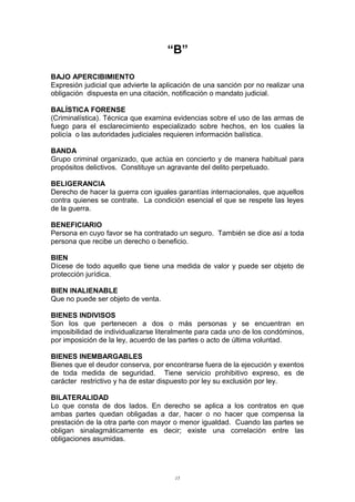 “B”
BAJO APERCIBIMIENTO
Expresión judicial que advierte la aplicación de una sanción por no realizar una
obligación dispuesta en una citación, notificación o mandato judicial.
BALÍSTICA FORENSE
(Criminalística). Técnica que examina evidencias sobre el uso de las armas de
fuego para el esclarecimiento especializado sobre hechos, en los cuales la
policía o las autoridades judiciales requieren información balística.
BANDA
Grupo criminal organizado, que actúa en concierto y de manera habitual para
propósitos delictivos. Constituye un agravante del delito perpetuado.
BELIGERANCIA
Derecho de hacer la guerra con iguales garantías internacionales, que aquellos
contra quienes se contrate. La condición esencial el que se respete las leyes
de la guerra.
BENEFICIARIO
Persona en cuyo favor se ha contratado un seguro. También se dice así a toda
persona que recibe un derecho o beneficio.
BIEN
Dícese de todo aquello que tiene una medida de valor y puede ser objeto de
protección jurídica.
BIEN INALIENABLE
Que no puede ser objeto de venta.
BIENES INDIVISOS
Son los que pertenecen a dos o más personas y se encuentran en
imposibilidad de individualizarse literalmente para cada uno de los condóminos,
por imposición de la ley, acuerdo de las partes o acto de última voluntad.
BIENES INEMBARGABLES
Bienes que el deudor conserva, por encontrarse fuera de la ejecución y exentos
de toda medida de seguridad. Tiene servicio prohibitivo expreso, es de
carácter restrictivo y ha de estar dispuesto por ley su exclusión por ley.
BILATERALIDAD
Lo que consta de dos lados. En derecho se aplica a los contratos en que
ambas partes quedan obligadas a dar, hacer o no hacer que compensa la
prestación de la otra parte con mayor o menor igualdad. Cuando las partes se
obligan sinalagmáticamente es decir; existe una correlación entre las
obligaciones asumidas.
15
 