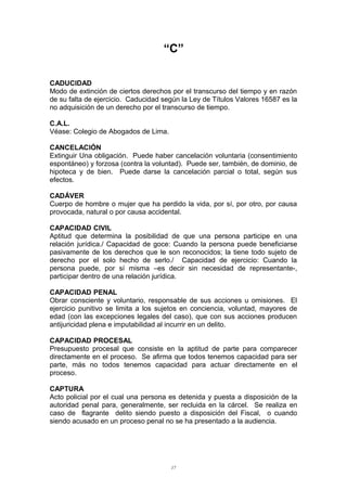 “C”
CADUCIDAD
Modo de extinción de ciertos derechos por el transcurso del tiempo y en razón
de su falta de ejercicio. Caducidad según la Ley de Títulos Valores 16587 es la
no adquisición de un derecho por el transcurso de tiempo.
C.A.L.
Véase: Colegio de Abogados de Lima.
CANCELACIÓN
Extinguir Una obligación. Puede haber cancelación voluntaria (consentimiento
espontáneo) y forzosa (contra la voluntad). Puede ser, también, de dominio, de
hipoteca y de bien. Puede darse la cancelación parcial o total, según sus
efectos.
CADÁVER
Cuerpo de hombre o mujer que ha perdido la vida, por sí, por otro, por causa
provocada, natural o por causa accidental.
CAPACIDAD CIVIL
Aptitud que determina la posibilidad de que una persona participe en una
relación jurídica./ Capacidad de goce: Cuando la persona puede beneficiarse
pasivamente de los derechos que le son reconocidos; la tiene todo sujeto de
derecho por el solo hecho de serlo./ Capacidad de ejercicio: Cuando la
persona puede, por sí misma –es decir sin necesidad de representante-,
participar dentro de una relación jurídica.
CAPACIDAD PENAL
Obrar consciente y voluntario, responsable de sus acciones u omisiones. El
ejercicio punitivo se limita a los sujetos en conciencia, voluntad, mayores de
edad (con las excepciones legales del caso), que con sus acciones producen
antijuricidad plena e imputabilidad al incurrir en un delito.
CAPACIDAD PROCESAL
Presupuesto procesal que consiste en la aptitud de parte para comparecer
directamente en el proceso. Se afirma que todos tenemos capacidad para ser
parte, más no todos tenemos capacidad para actuar directamente en el
proceso.
CAPTURA
Acto policial por el cual una persona es detenida y puesta a disposición de la
autoridad penal para, generalmente, ser recluida en la cárcel. Se realiza en
caso de flagrante delito siendo puesto a disposición del Fiscal, o cuando
siendo acusado en un proceso penal no se ha presentado a la audiencia.
17
 