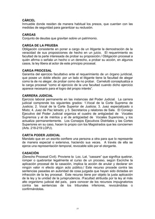 CÁRCEL
Inmueble donde residen de manera habitual los presos, que cuentan con las
medidas de seguridad para garantizar su reclusión.
CARGAS
Conjunto de deudas que gravitan sobre un patrimonio.
CARGA DE LA PRUEBA
Obligación consistente en poner a cargo de un litigante la demostración de la
veracidad de sus proposiciones de hecho en un juicio. El requerimiento es
facultad de la parte interesada de probar su proposición./ Obligación procesal a
quién afirma o señala un hecho o un derecho, a probar su acción, en algunos
casos, la ley libera al actor de este principio procesal.
CARGA PROCESAL
Garantía del ejercicio facultativo ante el requerimiento de un órgano juridicial,
que posee un doble efecto: por un lado el litigante tiene la facultad de alegar
como la de no alegar, de probar como de no probar. Carnelutti conceptualiza a
la carga procesal “como el ejercicio de la una facultad cuando dicho ejercicio
aparece necesario para el logro del propio interés”.
CARRERA JUDICIAL
Ejercicio laboral permanente en las instancias del Poder Judicial. La carrera
judicial comprende los siguientes grados: 1.Vocal de la Corte Suprema de
Justicia; 2. Vocal de la Corte Superior de Justicia; 3. Juez especializado o
Mixto; 4. Juez de Paz letrado; y 5. Secretarios y relatores de Sala. El Consejo
Ejecutivo del Poder Judicial organiza el cuadro de antigüedad de Vocales
Supremos y el de méritos y el de antigüedad de Vocales Superiores, y los
actualiza permanentemente. Los Consejos Ejecutivos Distritales y las Cortes
Superiores en su caso, hacen lo propio con los Magistrados que les conciernen
(Arts. 218-219 LOPJ).
CARTA PODER JUDICIAL
Mandato que en un escrito confiere una persona a otra para que lo represente
de manera especial o extensiva, haciendo sus veces. A través de ella se
ejerce una representación temporal, revocable sólo por el otorgante.
CASACIÓN
(Derecho Procesal Civil). Proviene la Loc. Lat. “cassare” que significa quebrar,
romper o quebrantar legalmente el curso de un proceso, según Escriche la
aplicación procesal de la casación, implica la acción de anular y declarar sin
ningún valor ni efecto algún acto público./ Este recurso procede contra las
sentencias pasadas en autoridad de cosa juzgada que hayan sido dictadas en
infracción de la ley procesal. Este recurso tiene por objeto la justa aplicación
de la ley y la unidad de la jurisprudencia. /Facultad atribuida por la ley al más
alto organismo judicial del país, para conocer de los recursos impugnatorios
contra las sentencias de los tribunales inferiores, revocándolas o
confirmándolas.
18
 