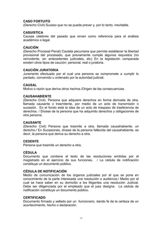 CASO FORTUITO
(Derecho Civil) Suceso que no se puede prever y, por lo tanto, inevitable.
CASUISTICA
Causas celebres del pasado que sirven como referencia para el análisis
académico o legal.
CAUCIÓN
(Derecho Procesal Penal) Cautela pecuniaria que permite establecer la libertad
provisional del procesado, que previamente cumple algunos requisitos (no
reincidente, sin antecedentes judiciales, etc) En la legislación comparada
existen otros tipos de caución: personal, real o juratoria.
CAUCIÓN JURATORIA
Juramento efectuado por el cual una persona se compromete a cumplir lo
pactado, convenido u ordenado por la autoridad judicial.
CAUSAL
Motivo o razón que deriva otros hechos./Origen de las consecuencias.
CAUSAHABIENTE
(Derecho Civil). Persona que adquiere derechos en forma derivada de otra,
llamada causante o trasmitente, por medio de un acto de transmisión o
sucesión. En el fondo está la idea de un acto de traspaso de trasferencia de
derechos. / Dícese de la persona que ha adquirido derechos y obligaciones de
otra persona.
CAUSANTE
(Derecho Civil) Persona que trasmite a otra, llamada causahabiente, un
derecho./ En Sucesiones, dícese de la persona fallecida del causahabiente, es
decir, la persona que deriva su derecho a otra.
CEDENTE
Persona que trasmite un derecho a otra.
CÉDULA
Documento que contiene el texto de las resoluciones emitidas por el
magistrado en el ejercicio de sus funciones. / La cédula de notificación
constituye un documento público.
CÉDULA DE NOTIFICACIÓN
Medio de comunicación de los órganos judiciales por el que se pone en
conocimiento de la parte interesada una resolución o audiencia./ Medio por el
cual se hace saber en su domicilio a los litigantes una resolución Judicial.
Debe ser diligenciada por el empleado que el juez designa. La cédula de
notificación constituye un documento público.
CERTIFICADO
Documento firmado y sellado por un funcionario, dando fe de la certeza de un
acontecimiento, hecho o declaración.
19
 