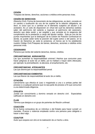 CESIÓN
Traspaso de bienes, derechos, acciones o créditos entre personas vivas.
CESIÓN DE DERECHOS
(Derecho Civil). Forma de transmisión de las obligaciones, es decir, consiste en
un cambio o sustitución de uno de los sujetos de la relación obligatoria, es
decir, lo único que va a cambiar es el elemento subjetivo (el deudor o el
acreedor). Es un acto de disposición en virtud del cual los derechos cedidos
salen del patrimonio del cedente e ingresan al patrimonio del cesionario;
derecho que debe existir y ser exigible y que consiste en la exigencia del
cumplimiento de la prestación a cargo del deudor cedido. Este es uno de los
puntos importantes que la distinguen de la Cesión de Posición Contractual en
donde, se puede ceder tanto la posición del sujeto activo o del pasivo, en la
Cesión de Derechos se cede la acreencia, al menos así lo ha establecido
nuestro Código Civil./Traspaso de bienes, derechos, acciones o créditos entre
personas vivas.
CESIONARIO
Persona que recibe del cedente derechos, bienes, créditos.
CIRCUNSTANCIAS AGRAVANTES
Las que aumentan la responsabilidad criminal./ Hechos que concurren para
hacer peligroso al autor de un delito, por la maldad o mayor daño efectuado,
por ejemplo: la premeditación, la alevosía, el ensañamiento, etc.
CIRCUNSTANCIAS ATENUANTES
Las que disminuyen la responsabilidad penal.
CIRCUNSTANCIAS EXIMENTES
Las que liberan de responsabilidad al autor de un delito.
CITACIÓN
Llamamiento que efectúa el Juez o magistrado a una o a ambas partes del
proceso o a cualquier persona que no sea parte de proceso a fin que concurran
a una determinada diligencia.
CIVILISTA
Jurista con conocimiento y dominio versado en derecho civil. Especialista
calificado en derecho civil.
CLAN
Término que designa a un grupo de parientes de filiación unilineal.
COACCIÓN
Es la fuerza compulsiva de un individuo o del Estado para hacer cumplir un
mandato. /Fuerza o violencia empleada contra una persona para obligarla a
hacer o decir algo.
COAUTOR
Autor que coopera con otro en la realización de un hecho u obra.
20
 