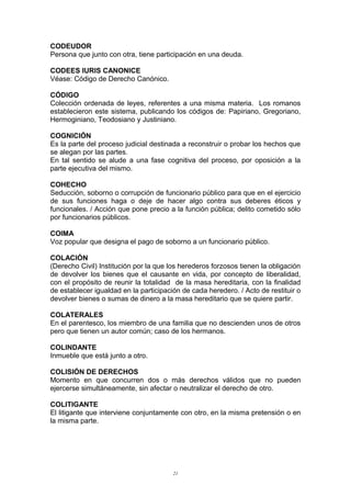 CODEUDOR
Persona que junto con otra, tiene participación en una deuda.
CODEES IURIS CANONICE
Véase: Código de Derecho Canónico.
CÓDIGO
Colección ordenada de leyes, referentes a una misma materia. Los romanos
establecieron este sistema, publicando los códigos de: Papiriano, Gregoriano,
Hermoginiano, Teodosiano y Justiniano.
COGNICIÓN
Es la parte del proceso judicial destinada a reconstruir o probar los hechos que
se alegan por las partes.
En tal sentido se alude a una fase cognitiva del proceso, por oposición a la
parte ejecutiva del mismo.
COHECHO
Seducción, soborno o corrupción de funcionario público para que en el ejercicio
de sus funciones haga o deje de hacer algo contra sus deberes éticos y
funcionales. / Acción que pone precio a la función pública; delito cometido sólo
por funcionarios públicos.
COIMA
Voz popular que designa el pago de soborno a un funcionario público.
COLACIÓN
(Derecho Civil) Institución por la que los herederos forzosos tienen la obligación
de devolver los bienes que el causante en vida, por concepto de liberalidad,
con el propósito de reunir la totalidad de la masa hereditaria, con la finalidad
de establecer igualdad en la participación de cada heredero. / Acto de restituir o
devolver bienes o sumas de dinero a la masa hereditario que se quiere partir.
COLATERALES
En el parentesco, los miembro de una familia que no descienden unos de otros
pero que tienen un autor común; caso de los hermanos.
COLINDANTE
Inmueble que está junto a otro.
COLISIÓN DE DERECHOS
Momento en que concurren dos o más derechos válidos que no pueden
ejercerse simultáneamente, sin afectar o neutralizar el derecho de otro.
COLITIGANTE
El litigante que interviene conjuntamente con otro, en la misma pretensión o en
la misma parte.
21
 