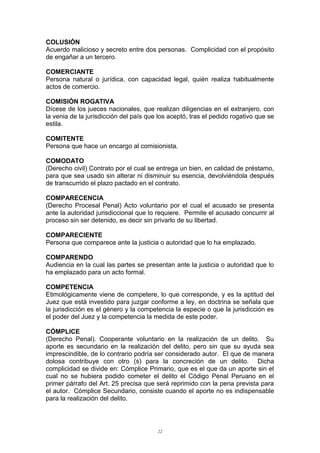 COLUSIÓN
Acuerdo malicioso y secreto entre dos personas. Complicidad con el propósito
de engañar a un tercero.
COMERCIANTE
Persona natural o jurídica, con capacidad legal, quién realiza habitualmente
actos de comercio.
COMISIÓN ROGATIVA
Dícese de los jueces nacionales, que realizan diligencias en el extranjero, con
la venia de la jurisdicción del país que los aceptó, tras el pedido rogativo que se
estila.
COMITENTE
Persona que hace un encargo al comisionista.
COMODATO
(Derecho civil) Contrato por el cual se entrega un bien, en calidad de préstamo,
para que sea usado sin alterar ni disminuir su esencia, devolviéndola después
de transcurrido el plazo pactado en el contrato.
COMPARECENCIA
(Derecho Procesal Penal) Acto voluntario por el cual el acusado se presenta
ante la autoridad jurisdiccional que lo requiere. Permite el acusado concurrir al
proceso sin ser detenido, es decir sin privarlo de su libertad.
COMPARECIENTE
Persona que comparece ante la justicia o autoridad que lo ha emplazado.
COMPARENDO
Audiencia en la cual las partes se presentan ante la justicia o autoridad que lo
ha emplazado para un acto formal.
COMPETENCIA
Etimológicamente viene de competere, lo que corresponde, y es la aptitud del
Juez que está investido para juzgar conforme a ley, en doctrina se señala que
la jurisdicción es el género y la competencia la especie o que la jurisdicción es
el poder del Juez y la competencia la medida de este poder.
CÓMPLICE
(Derecho Penal). Cooperante voluntario en la realización de un delito. Su
aporte es secundario en la realización del delito, pero sin que su ayuda sea
imprescindible, de lo contrario podría ser considerado autor. El que de manera
dolosa contribuye con otro (s) para la concreción de un delito. Dicha
complicidad se divide en: Cómplice Primario, que es el que da un aporte sin el
cual no se hubiera podido cometer el delito el Código Penal Peruano en el
primer párrafo del Art. 25 precisa que será reprimido con la pena prevista para
el autor. Cómplice Secundario, consiste cuando el aporte no es indispensable
para la realización del delito.
22
 