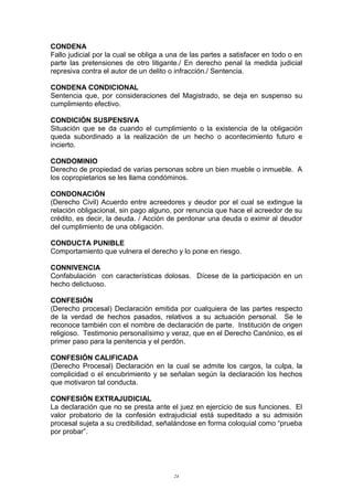CONDENA
Fallo judicial por la cual se obliga a una de las partes a satisfacer en todo o en
parte las pretensiones de otro litigante./ En derecho penal la medida judicial
represiva contra el autor de un delito o infracción./ Sentencia.
CONDENA CONDICIONAL
Sentencia que, por consideraciones del Magistrado, se deja en suspenso su
cumplimiento efectivo.
CONDICIÓN SUSPENSIVA
Situación que se da cuando el cumplimiento o la existencia de la obligación
queda subordinado a la realización de un hecho o acontecimiento futuro e
incierto.
CONDOMINIO
Derecho de propiedad de varias personas sobre un bien mueble o inmueble. A
los copropietarios se les llama condóminos.
CONDONACIÓN
(Derecho Civil) Acuerdo entre acreedores y deudor por el cual se extingue la
relación obligacional, sin pago alguno, por renuncia que hace el acreedor de su
crédito, es decir, la deuda. / Acción de perdonar una deuda o eximir al deudor
del cumplimiento de una obligación.
CONDUCTA PUNIBLE
Comportamiento que vulnera el derecho y lo pone en riesgo.
CONNIVENCIA
Confabulación con características dolosas. Dícese de la participación en un
hecho delictuoso.
CONFESIÓN
(Derecho procesal) Declaración emitida por cualquiera de las partes respecto
de la verdad de hechos pasados, relativos a su actuación personal. Se le
reconoce también con el nombre de declaración de parte. Institución de origen
religioso. Testimonio personalísimo y veraz, que en el Derecho Canónico, es el
primer paso para la penitencia y el perdón.
CONFESIÓN CALIFICADA
(Derecho Procesal) Declaración en la cual se admite los cargos, la culpa, la
complicidad o el encubrimiento y se señalan según la declaración los hechos
que motivaron tal conducta.
CONFESIÓN EXTRAJUDICIAL
La declaración que no se presta ante el juez en ejercicio de sus funciones. El
valor probatorio de la confesión extrajudicial está supeditado a su admisión
procesal sujeta a su credibilidad, señalándose en forma coloquial como “prueba
por probar”.
24
 