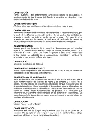 CONSTITUCIÓN
Norma suprema del ordenamiento jurídico que regula la organización y
funcionamiento de los órganos del Estado y garantiza los derechos y las
libertades de los ciudadanos.
CONSENSUS facit legem
Aforismo latino que significa que el común asentimiento hace la Ley.
CONSOLIDACIÓN
(Derecho Civil) Forma extraordinaria de extensión de la relación obligatoria, por
la cual, al modificarse la situación jurídica de las partes, las calidades de
acreedor y deudor se fusionan en la misma persona. Por ejemplo, si el
acreedor es heredero del deudor, al morir éste, el patrimonio del deudor se
incorpora al patrimonio del acreedor, estipulándose la relación obligatoria.
CONSUETUDINARIO
Valores y actitudes derivadas de la costumbre. / Aquello que, por la costumbre
o por el uso, adquiere fuerza de ley. Según Bonafante, el modo primitivo de la
formación d derecho. Por su uso puede ser general o local; por su relación con
la ley, puede ser admitido en el ordenamiento normativo y también no
aceptado, lo cual lo hace ineficaz ante la ley.
CONTENCIOSO
Dícese de todo lo que es litigioso.
CONTENCIOSO ADMINISTRATIVO
Juicios cuya competencia, por determinación de la ley o por su naturaleza,
corresponde a los tribunales administrativos.
CONTESTACIÓN DE LA DEMANDA
Es el escrito por el cual el demandado responde a la acción interpuesta por el
autor fundamentando las razones de hecho y de derecho y la causa de la
acción. Su importancia es relevante en el proceso porque implica la tutela de
órgano jurisdiccional. Al ser contestada la demanda se inicia la bilateralidad de
proceso como consecuencia de la relación procesal y se determinan los hechos
sobre los cuales deben fundamentarse las pruebas y la resolución que
finalmente el Juez emitirá pronunciándose en los extremos de la demanda. La
contestación de la demanda, en cuanto a su estructura y características es
similares a la demanda.
CONTRACCIÓN
Véase: Reconvención.<![endif]>
CONTRAPRESTACIÓN
Prestación a la cual se obligan recíprocamente cada una de las partes en un
contrato. Por ejemplo, en una compra-venta, uno de los contratantes se obliga
a entregar el bien y el otro, a pagar el precio pactado.
26
 