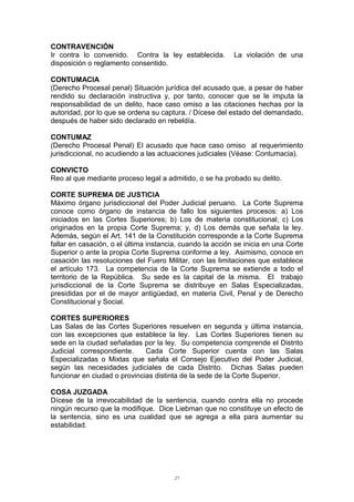 CONTRAVENCIÓN
Ir contra lo convenido. Contra la ley establecida. La violación de una
disposición o reglamento consentido.
CONTUMACIA
(Derecho Procesal penal) Situación jurídica del acusado que, a pesar de haber
rendido su declaración instructiva y, por tanto, conocer que se le imputa la
responsabilidad de un delito, hace caso omiso a las citaciones hechas por la
autoridad, por lo que se ordena su captura. / Dícese del estado del demandado,
después de haber sido declarado en rebeldía.
CONTUMAZ
(Derecho Procesal Penal) El acusado que hace caso omiso al requerimiento
jurisdiccional, no acudiendo a las actuaciones judiciales (Véase: Contumacia).
CONVICTO
Reo al que mediante proceso legal a admitido, o se ha probado su delito.
CORTE SUPREMA DE JUSTICIA
Máximo órgano jurisdiccional del Poder Judicial peruano. La Corte Suprema
conoce como órgano de instancia de fallo los siguientes procesos: a) Los
iniciados en las Cortes Superiores; b) Los de materia constitucional; c) Los
originados en la propia Corte Suprema; y, d) Los demás que señala la ley.
Además, según el Art. 141 de la Constitución corresponde a la Corte Suprema
fallar en casación, o el última instancia, cuando la acción se inicia en una Corte
Superior o ante la propia Corte Suprema conforme a ley. Asimismo, conoce en
casación las resoluciones del Fuero Militar, con las limitaciones que establece
el artículo 173. La competencia de la Corte Suprema se extiende a todo el
territorio de la República. Su sede es la capital de la misma. El trabajo
jurisdiccional de la Corte Suprema se distribuye en Salas Especializadas,
presididas por el de mayor antigüedad, en materia Civil, Penal y de Derecho
Constitucional y Social.
CORTES SUPERIORES
Las Salas de las Cortes Superiores resuelven en segunda y última instancia,
con las excepciones que establece la ley. Las Cortes Superiores tienen su
sede en la ciudad señaladas por la ley. Su competencia comprende el Distrito
Judicial correspondiente. Cada Corte Superior cuenta con las Salas
Especializadas o Mixtas que señala el Consejo Ejecutivo del Poder Judicial,
según las necesidades judiciales de cada Distrito. Dichas Salas pueden
funcionar en ciudad o provincias distinta de la sede de la Corte Superior.
COSA JUZGADA
Dícese de la irrevocabilidad de la sentencia, cuando contra ella no procede
ningún recurso que la modifique. Dice Liebman que no constituye un efecto de
la sentencia, sino es una cualidad que se agrega a ella para aumentar su
estabilidad.
27
 