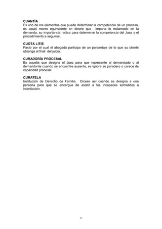 CUANTÍA
Es uno de los elementos que puede determinar la competencia de un proceso,
es aquel monto equivalente en dinero que importa lo reclamado en la
demanda, su importancia radica para determinar la competencia del Juez y el
procedimiento a seguirse.
CUOTA LITIS
Pacto por el cual el abogado participa de un porcentaje de lo que su cliente
obtenga al final del juicio.
CURADORÍA PROCESAL
Es aquella que designa el Juez para que represente al demandado o al
demandante cuando se encuentre ausente, se ignore su paradero o carece de
capacidad procesal.
CURATELA
Institución de Derecho de Familia. Dícese así cuando se designa a una
persona para que se encargue de asistir a los incapaces sometidos a
interdicción.
29
 