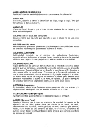 ABSOLUCIÓN DE POSICIONES
Declaración que se presta bajo juramento o promesa de decir la verdad.
ABSOLVER
Conceder, resolver o admitir la absolución de culpa, cargo o carga. Dar por
libre al reo o al demandado civil.
ABSUELTO
(Derecho Penal) Acusado que el Juez declara inocente de los cargos y por
ende de sanción penal.
ABUSUS non est usus, sed corruptela
Locución latina que equivale que equivale a que el abuso no es uso, sino
corruptela.
ABUSUS non tollit usum
Máxima jurídica que indica que el daño que puede producir o produce el abuso
de una cosa no obsta para que ésta sea buena en sí misma.
ABUSO DE AUTORIDAD
Arbitrariedad cometida en el ejercicio de atribuciones funcionales,
administrativas o jerárquicas al rehusar hacer, retardar o exceder la potestad
atribuida a su cargo o función, perjudicando a los sometidos a su autoridad.
ABUSO DE DERECHO
Figura por la cual, se ejerce un derecho fuera de la finalidad económica social
para la que fue concebido, atropellando un interés legítimo, aún no protegido
jurídicamente. Cuando el titular de un derecho lo ejercita con el fin de dañar a
otro, no con el fin de beneficiarse. El nombre de la figura está mal dado, ya
que el derecho no abusa, sino el abuso se configura por su ejercicio abusivo.
La norma está hecha para regular la conducta humana; pero existen otros
preceptos reguladores: la buena fe, la moral, la equidad. Lo que se configura
es un actuar conforme a un precepto escrito, pero ajeno a sus bases.
ACEPCIÓN de personas
Es la acción y el efecto de favorecer a unas personas más que a otras, por
algún motivo o afecto particular, sin atender al mérito o a la razón.
ACCESORIUM sequiter principale
Apotegma jurídico que significa que lo accesorio sigue a lo principal.
ACCIÓN (Derecho Penal)
Conducta Humana por la que se exterioriza la voluntad del agente en la
ejecución de un delito; puede darse por medio de un hacer, es decir,
desarrollando una actividad, constituyéndose un delito comisivo (por ejemplo,
robar), o por medio de una omisión, es decir, un no hacer, abstenerse de
cumplir con un deber, constituyéndose un delito omisivo (por ejemplo abandono
de persona en peligro).
3
 