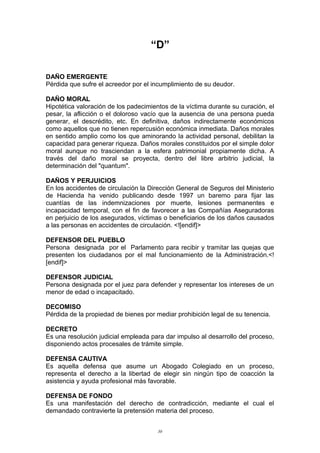 “D”
DAÑO EMERGENTE
Pérdida que sufre el acreedor por el incumplimiento de su deudor.
DAÑO MORAL
Hipotética valoración de los padecimientos de la víctima durante su curación, el
pesar, la aflicción o el doloroso vacío que la ausencia de una persona pueda
generar, el descrédito, etc. En definitiva, daños indirectamente económicos
como aquellos que no tienen repercusión económica inmediata. Daños morales
en sentido amplio como los que aminorando la actividad personal, debilitan la
capacidad para generar riqueza. Daños morales constituidos por el simple dolor
moral aunque no trasciendan a la esfera patrimonial propiamente dicha. A
través del daño moral se proyecta, dentro del libre arbitrio judicial, la
determinación del "quantum".
DAÑOS Y PERJUICIOS
En los accidentes de circulación la Dirección General de Seguros del Ministerio
de Hacienda ha venido publicando desde 1997 un baremo para fijar las
cuantías de las indemnizaciones por muerte, lesiones permanentes e
incapacidad temporal, con el fin de favorecer a las Compañías Aseguradoras
en perjuicio de los asegurados, víctimas o beneficiarios de los daños causados
a las personas en accidentes de circulación. <![endif]>
DEFENSOR DEL PUEBLO
Persona designada por el Parlamento para recibir y tramitar las quejas que
presenten los ciudadanos por el mal funcionamiento de la Administración.<!
[endif]>
DEFENSOR JUDICIAL
Persona designada por el juez para defender y representar los intereses de un
menor de edad o incapacitado.
DECOMISO
Pérdida de la propiedad de bienes por mediar prohibición legal de su tenencia.
DECRETO
Es una resolución judicial empleada para dar impulso al desarrollo del proceso,
disponiendo actos procesales de trámite simple.
DEFENSA CAUTIVA
Es aquella defensa que asume un Abogado Colegiado en un proceso,
representa el derecho a la libertad de elegir sin ningún tipo de coacción la
asistencia y ayuda profesional más favorable.
DEFENSA DE FONDO
Es una manifestación del derecho de contradicción, mediante el cual el
demandado contravierte la pretensión materia del proceso.
30
 