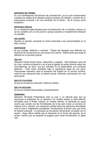 DEFENSA DE FORMA
Es una manifestación del derecho de contradicción, por la cual el demandado
cuestiona la validez de la relación jurídica procesal, por defecto u omisión de un
presupuesto procesal o de una condición de la acción. Se le conoce como
excepción.
DEFENSA PREVIA
Es un obstáculo legal temporal para la prosecución de un proceso, porque no
se ha cumplido con un acto previo o porque subsiste un impedimento temporal
no resuelto.
DELACIÓN
Revelar un secreto, acusando en forma reservada a los comprometidos en el
plan o hecho.
DEFENSOR
El que protege, defiende o compara. Dícese del abogado que defiende los
derechos de una persona en una causa civil o penal. Patrocinante que dirige la
defensa en un proceso judicial.
DELITO
(Derecho Penal) Acción típica, antijurídica y culpable. Acto tipificado como tal
en a ley, contrario al derecho y en el que el agente ha tenido dominio sobre las
circunstancias, es decir, que por voluntad no ha desarrollado una conducta
diferente. Todo hecho prohibido bajo la advertencia legal de una pena.
Presupuesto necesario para la actuación del Estado en su función punitiva,
sobre el que descansa todo el sistema penal. Infracción sancionada con una
pena grave.
DELITO CULPOSO
El que se comete por descuido o falta de cuidado.
DELITO DOLOSO
El que se comete intencionada y voluntariamente.
DEMANDA
(Derecho Procesal) Presentarse ante un juez o un tribunal para que se
reconozca la existencia de un derecho./ En sentido amplio es toda petición
formulada ante el Poder Judicial; en sentido estricto, la demanda es aquel
escrito que cumple con las formalidades de la ley para iniciar un proceso en
materia civil y, requerir una resolución judicial sobre las peticiones formuladas
ante el Juez o magistrado competente, constituyendo el primer acto que inicia
la relación procesal. La demanda se encuentra íntimamente vinculada con la
acción. Hugo Alsina señala que la demanda es la forma del ejercicio de la
acción. Escrito que se presenta al juzgado para iniciar formalmente un pleito
civil.
31
 