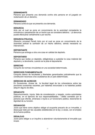 DEMANDANTE
Persona que presenta una demanda contra otra persona en el juzgado en
reclamación de un derecho.
DEMANDADO
Persona contra la que se presenta una demanda.
DENUNCIA
Acto por el cual se pone en conocimiento de la autoridad competente la
inminencia o perpetración de un hecho que se considera delictivo. La denuncia
puede efectuarse verbalmente o por escrito.
DENUNCIA POLICIAL
(Derecho procesal Penal) Acto por el cual se pone en conocimiento de la
autoridad policial la comisión de un hecho delictivo, siendo necesaria su
intervención.
DEPOSITANTE
Persona que entrega a otra una cosa en calidad de depósito.
DEPOSITARIO
Persona que recibe un depósito, obligándose a custodiar la cosa material del
depósito y a devolverla, cuando se la pida el depositante.
DERECHO
Conjunto de normas vinculantes en una sociedad determinada.
DERECHOS FUNDAMENTALES
Conjunto básico de facultades y libertades garantizadas judicialmente que la
constitución reconoce a los ciudadanos de un país determinado.
DERECHO DE ACRECER
En Sucesiones, dícese de la facultad legal de los coherederos sobre las
porciones sucesorias vacantes, por haberlas renunciado o no haberlas podido
adquirir alguno de ellos.
DESACATO
Desconocimiento, injuria, falta de consideración y respeto, contra autoridades
públicas, en el ejercicio de sus responsabilidades. / Delito cometido por la
persona que ofende, amenaza o injuria a un funcionario público, lesionando la
dignidad de su función.
DESAHUCIO
Juicio que tiene como objetivo obligar al ocupante precario de un inmueble, a
desocupar éste por las causales establecidas en la ley; a veces, con el empleo
de la fuerza pública.
DESALOJO
Juicio para obligar a un inquilino a abandonar voluntariamente el inmueble que
ocupa.
32
 