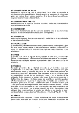 DESISTIMIENTO DEL PROCESO
Declaración mediante la cual el demandante hace saber su renuncia a
continuar con el proceso hincado, dejando a salvo su pretensión, la misma que
podrá ser materia de un proceso posterior. Si la demanda ya fue notificada,
requiere la conformidad del demandado.
DESGRAVAMEN HIPOTECARIO
Figura por la cual, si fallece el titular de un crédito hipotecario, sus herederos
quedan libres de la deuda.
DESHEREDACIÓN
Disposición testamentaria por la cual una persona priva a sus herederos
forzosos de los derechos hereditarios que les corresponden.
DESISTIMIENTO
Acto de abandonar un derecho, una pretensión, un trámite en el procedimiento
o la propia acción judicial.
DESPENALIZACIÓN
(Derecho Penal) Medida adoptada cuando, por motivos de política penal y, por
no tener mayor trascendencia, se les quita la calidad de delito a determinados
actos, por ejemplo, lo que ha ocurrido con el ejercicio de la prostitución y con
el adulterio.
DESPOJO
(Derecho Civil) Privar a alguien de la posesión de una cosa, sin mandato
judicial. Quién despoja a un inmueble o mueble se convierte en un usurpador.
Quién ha sido despojado, lo asiste legalmente el derecho de restitución de su
posesión.
DETENCIÓN
Privación preventiva de la libertad impuesta a un individuo para dar
cumplimiento a un mandato judicial. “Nadie puede ser detenido sino por
mandamiento escrito y motivado del juez o por las autoridades policiales en
caso de flagrante delito. El detenido debe ser puesto a disposición del juzgado
correspondiente, dentro de las veinticuatro horas o en el término de la
distancia. Estos plazos no se aplican a los casos de terrorismo, espionaje y
tráfico ilícito de drogas. En tales casos, las autoridades policiales pueden
efectuar la detención preventiva de los presuntos implicados por un término no
mayor de quince días naturales. Deben dar cuenta al Ministerio Público y al
Juez, quién puede asumir jurisdicción antes de vencido dicho término”. “Nadie
puede ser incomunicado sino en caso indispensable para el esclarecimiento de
un delito, y en la forma y por el tiempo previstos por la ley. La autoridad está
obligada bajo responsabilidad a señalar, sin dilación y por escrito, el lugar
donde se halla la persona detenida” (Constitución 1993, Art. 2° Ap. 24, 1° y 9°).
DICTÁMEN
Proviene del latín dictámen. Opinión sustentada que emite un especialista
jurisconsulto acerca de una cuestión de hecho o de derecho, sometida a su
33
 