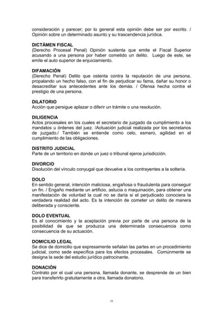 consideración y parecer; por lo general esta opinión debe ser por escrito. /
Opinión sobre un determinado asunto y su trascendencia jurídica.
DICTÁMEN FISCAL
(Derecho Procesal Penal) Opinión sustenta que emite el Fiscal Superior
acusando a una persona por haber cometido un delito. Luego de este, se
emite el auto superior de enjuiciamiento.
DIFAMACIÓN
(Derecho Penal) Delito que ostenta contra la reputación de una persona,
propalando un hecho falso, con el fin de perjudicar su fama, dañar su honor o
desacreditar sus antecedentes ante los demás. / Ofensa hecha contra el
prestigio de una persona.
DILATORIO
Acción que persigue aplazar o diferir un trámite o una resolución.
DILIGENCIA
Actos procesales en los cuales el secretario de juzgado da cumplimiento a los
mandatos u órdenes del juez. /Actuación judicial realizada por los secretarios
de juzgado./ También se entiende como celo, esmero, agilidad en el
cumplimiento de las obligaciones.
DISTRITO JUDICIAL
Parte de un territorio en donde un juez o tribunal ejerce jurisdicción.
DIVORCIO
Disolución del vínculo conyugal que devuelve a los contrayentes a la soltería.
DOLO
En sentido general, intención maliciosa, engañosa o fraudulenta para conseguir
un fin. / Engaño mediante un artificio, astucia o maquinación, para obtener una
manifestación de voluntad la cual no se daría si el perjudicado conociera la
verdadera realidad del acto. Es la intención de cometer un delito de manera
deliberada y consciente.
DOLO EVENTUAL
Es el conocimiento y la aceptación previa por parte de una persona de la
posibilidad de que se produzca una determinada consecuencia como
consecuencia de su actuación.
DOMICILIO LEGAL
Se dice de domicilio que expresamente señalan las partes en un procedimiento
judicial, como sede específica para los efectos procesales. Comúnmente se
designa la sede del estudio jurídico patrocinante.
DONACIÓN
Contrato por el cual una persona, llamada donante, se desprende de un bien
para transferirlo gratuitamente a otra, llamada donatorio.
34
 