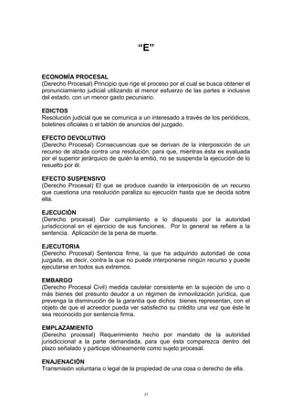“E”
ECONOMÍA PROCESAL
(Derecho Procesal) Principio que rige el proceso por el cual se busca obtener el
pronunciamiento judicial utilizando el menor esfuerzo de las partes e inclusive
del estado, con un menor gasto pecuniario.
EDICTOS
Resolución judicial que se comunica a un interesado a través de los periódicos,
boletines oficiales o el tablón de anuncios del juzgado.
EFECTO DEVOLUTIVO
(Derecho Procesal) Consecuencias que se derivan de la interposición de un
recurso de alzada contra una resolución, para que, mientras ésta es evaluada
por el superior jerárquico de quién la emitió, no se suspenda la ejecución de lo
resuelto por él.
EFECTO SUSPENSIVO
(Derecho Procesal) El que se produce cuando la interposición de un recurso
que cuestiona una resolución paraliza su ejecución hasta que se decida sobre
ella.
EJECUCIÓN
(Derecho procesal) Dar cumplimiento a lo dispuesto por la autoridad
jurisdiccional en el ejercicio de sus funciones. Por lo general se refiere a la
sentencia. Aplicación de la pena de muerte.
EJECUTORIA
(Derecho Procesal) Sentencia firme, la que ha adquirido autoridad de cosa
juzgada, es decir, contra la que no puede interponerse ningún recurso y puede
ejecutarse en todos sus extremos.
EMBARGO
(Derecho Procesal Civil) medida cautelar consistente en la sujeción de uno o
más bienes del presunto deudor a un régimen de inmovilización jurídica, que
prevenga la disminución de la garantía que dichos bienes representan, con el
objeto de que el acreedor pueda ver satisfecho su crédito una vez que éste le
sea reconocido por sentencia firma.
EMPLAZAMIENTO
(Derecho procesal) Requerimiento hecho por mandato de la autoridad
jurisdiccional a la parte demandada, para que ésta comparezca dentro del
plazo señalado y participe idóneamente como sujeto procesal.
ENAJENACIÓN
Transmisión voluntaria o legal de la propiedad de una cosa o derecho de ella.
35
 