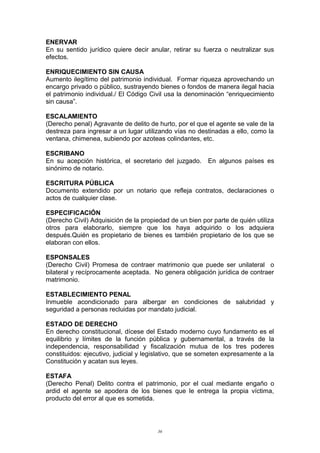 ENERVAR
En su sentido jurídico quiere decir anular, retirar su fuerza o neutralizar sus
efectos.
ENRIQUECIMIENTO SIN CAUSA
Aumento ilegítimo del patrimonio individual. Formar riqueza aprovechando un
encargo privado o público, sustrayendo bienes o fondos de manera ilegal hacia
el patrimonio individual./ El Código Civil usa la denominación “enriquecimiento
sin causa”.
ESCALAMIENTO
(Derecho penal) Agravante de delito de hurto, por el que el agente se vale de la
destreza para ingresar a un lugar utilizando vías no destinadas a ello, como la
ventana, chimenea, subiendo por azoteas colindantes, etc.
ESCRIBANO
En su acepción histórica, el secretario del juzgado. En algunos países es
sinónimo de notario.
ESCRITURA PÚBLICA
Documento extendido por un notario que refleja contratos, declaraciones o
actos de cualquier clase.
ESPECIFICACIÓN
(Derecho Civil) Adquisición de la propiedad de un bien por parte de quién utiliza
otros para elaborarlo, siempre que los haya adquirido o los adquiera
después.Quién es propietario de bienes es también propietario de los que se
elaboran con ellos.
ESPONSALES
(Derecho Civil) Promesa de contraer matrimonio que puede ser unilateral o
bilateral y recíprocamente aceptada. No genera obligación jurídica de contraer
matrimonio.
ESTABLECIMIENTO PENAL
Inmueble acondicionado para albergar en condiciones de salubridad y
seguridad a personas recluidas por mandato judicial.
ESTADO DE DERECHO
En derecho constitucional, dícese del Estado moderno cuyo fundamento es el
equilibrio y límites de la función pública y gubernamental, a través de la
independencia, responsabilidad y fiscalización mutua de los tres poderes
constituidos: ejecutivo, judicial y legislativo, que se someten expresamente a la
Constitución y acatan sus leyes.
ESTAFA
(Derecho Penal) Delito contra el patrimonio, por el cual mediante engaño o
ardid el agente se apodera de los bienes que le entrega la propia víctima,
producto del error al que es sometida.
36
 