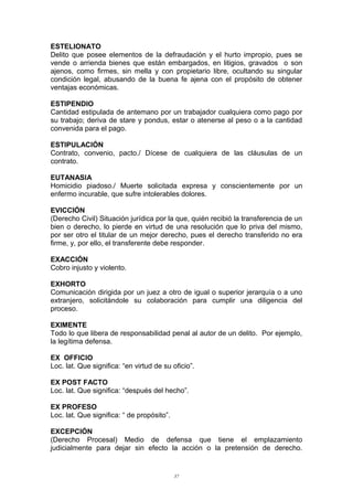 ESTELIONATO
Delito que posee elementos de la defraudación y el hurto impropio, pues se
vende o arrienda bienes que están embargados, en litigios, gravados o son
ajenos, como firmes, sin mella y con propietario libre, ocultando su singular
condición legal, abusando de la buena fe ajena con el propósito de obtener
ventajas económicas.
ESTIPENDIO
Cantidad estipulada de antemano por un trabajador cualquiera como pago por
su trabajo; deriva de stare y pondus, estar o atenerse al peso o a la cantidad
convenida para el pago.
ESTIPULACIÓN
Contrato, convenio, pacto./ Dícese de cualquiera de las cláusulas de un
contrato.
EUTANASIA
Homicidio piadoso./ Muerte solicitada expresa y conscientemente por un
enfermo incurable, que sufre intolerables dolores.
EVICCIÓN
(Derecho Civil) Situación jurídica por la que, quién recibió la transferencia de un
bien o derecho, lo pierde en virtud de una resolución que lo priva del mismo,
por ser otro el titular de un mejor derecho, pues el derecho transferido no era
firme, y, por ello, el transferente debe responder.
EXACCIÓN
Cobro injusto y violento.
EXHORTO
Comunicación dirigida por un juez a otro de igual o superior jerarquía o a uno
extranjero, solicitándole su colaboración para cumplir una diligencia del
proceso.
EXIMENTE
Todo lo que libera de responsabilidad penal al autor de un delito. Por ejemplo,
la legítima defensa.
EX OFFICIO
Loc. lat. Que significa: “en virtud de su oficio”.
EX POST FACTO
Loc. lat. Que significa: “después del hecho”.
EX PROFESO
Loc. lat. Que significa: “ de propósito”.
EXCEPCIÓN
(Derecho Procesal) Medio de defensa que tiene el emplazamiento
judicialmente para dejar sin efecto la acción o la pretensión de derecho.
37
 