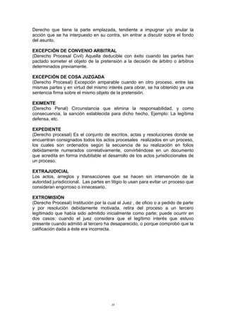 Derecho que tiene la parte emplazada, tendiente a impugnar y/o anular la
acción que se ha interpuesto en su contra, sin entrar a discutir sobre el fondo
del asunto.
EXCEPCIÓN DE CONVENIO ARBITRAL
(Derecho Procesal Civil) Aquella deducible con éxito cuando las partes han
pactado someter el objeto de la pretensión a la decisión de árbitro o árbitros
determinados previamente.
EXCEPCIÓN DE COSA JUZGADA
(Derecho Procesal) Excepción amparable cuando en otro proceso, entre las
mismas partes y en virtud del mismo interés para obrar, se ha obtenido ya una
sentencia firma sobre el mismo objeto de la pretensión.
EXIMENTE
(Derecho Penal) Circunstancia que elimina la responsabilidad, y como
consecuencia, la sanción establecida para dicho hecho, Ejemplo: La legítima
defensa, etc.
EXPEDIENTE
(Derecho procesal) Es el conjunto de escritos, actas y resoluciones donde se
encuentran consignados todos los actos procesales realizados en un proceso,
los cuales son ordenados según la secuencia de su realización en folios
debidamente numerados correlativamente, convirtiéndose en un documento
que acredita en forma indubitable el desarrollo de los actos jurisdiccionales de
un proceso.
EXTRAJUDICIAL
Los actos, arreglos y transacciones que se hacen sin intervención de la
autoridad jurisdiccional. Las partes en litigio lo usan para evitar un proceso que
consideran engorroso o innecesario.
EXTROMISIÓN
(Derecho Procesal) Institución por la cual el Juez , de oficio o a pedido de parte
y por resolución debidamente motivada, retira del proceso a un tercero
legitimado que había sido admitido inicialmente como parte; puede ocurrir en
dos casos: cuando el juez considera que el legítimo interés que estuvo
presente cuando admitió al tercero ha desaparecido, o porque comprobó que la
calificación dada a éste era incorrecta.
38
 