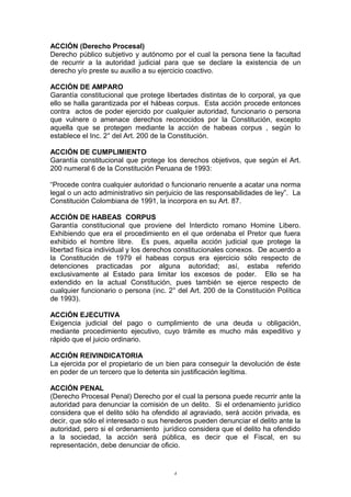 ACCIÓN (Derecho Procesal)
Derecho público subjetivo y autónomo por el cual la persona tiene la facultad
de recurrir a la autoridad judicial para que se declare la existencia de un
derecho y/o preste su auxilio a su ejercicio coactivo.
ACCIÓN DE AMPARO
Garantía constitucional que protege libertades distintas de lo corporal, ya que
ello se halla garantizada por el hábeas corpus. Esta acción procede entonces
contra actos de poder ejercido por cualquier autoridad, funcionario o persona
que vulnere o amenace derechos reconocidos por la Constitución, excepto
aquella que se protegen mediante la acción de habeas corpus , según lo
establece el Inc. 2° del Art. 200 de la Constitución.
ACCIÓN DE CUMPLIMIENTO
Garantía constitucional que protege los derechos objetivos, que según el Art.
200 numeral 6 de la Constitución Peruana de 1993:
“Procede contra cualquier autoridad o funcionario renuente a acatar una norma
legal o un acto administrativo sin perjuicio de las responsabilidades de ley”. La
Constitución Colombiana de 1991, la incorpora en su Art. 87.
ACCIÓN DE HABEAS CORPUS
Garantía constitucional que proviene del Interdicto romano Homine Libero.
Exhibiendo que era el procedimiento en el que ordenaba el Pretor que fuera
exhibido el hombre libre. Es pues, aquella acción judicial que protege la
libertad física individual y los derechos constitucionales conexos. De acuerdo a
la Constitución de 1979 el habeas corpus era ejercicio sólo respecto de
detenciones practicadas por alguna autoridad; así, estaba referido
exclusivamente al Estado para limitar los excesos de poder. Ello se ha
extendido en la actual Constitución, pues también se ejerce respecto de
cualquier funcionario o persona (inc. 2° del Art. 200 de la Constitución Política
de 1993).
ACCIÓN EJECUTIVA
Exigencia judicial del pago o cumplimiento de una deuda u obligación,
mediante procedimiento ejecutivo, cuyo trámite es mucho más expeditivo y
rápido que el juicio ordinario.
ACCIÓN REIVINDICATORIA
La ejercida por el propietario de un bien para conseguir la devolución de éste
en poder de un tercero que lo detenta sin justificación legítima.
ACCIÓN PENAL
(Derecho Procesal Penal) Derecho por el cual la persona puede recurrir ante la
autoridad para denunciar la comisión de un delito. Si el ordenamiento jurídico
considera que el delito sólo ha ofendido al agraviado, será acción privada, es
decir, que sólo el interesado o sus herederos pueden denunciar el delito ante la
autoridad, pero si el ordenamiento jurídico considera que el delito ha ofendido
a la sociedad, la acción será pública, es decir que el Fiscal, en su
representación, debe denunciar de oficio.
4
 