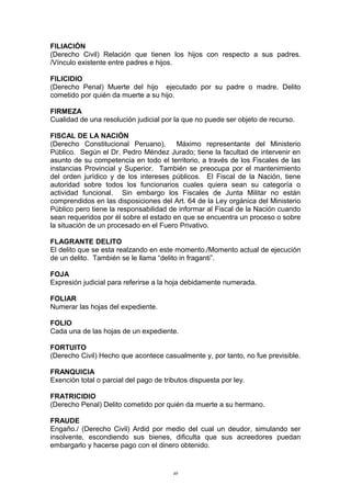 FILIACIÓN
(Derecho Civil) Relación que tienen los hijos con respecto a sus padres.
/Vínculo existente entre padres e hijos.
FILICIDIO
(Derecho Penal) Muerte del hijo ejecutado por su padre o madre. Delito
cometido por quién da muerte a su hijo.
FIRMEZA
Cualidad de una resolución judicial por la que no puede ser objeto de recurso.
FISCAL DE LA NACIÓN
(Derecho Constitucional Peruano). Máximo representante del Ministerio
Público. Según el Dr. Pedro Méndez Jurado; tiene la facultad de intervenir en
asunto de su competencia en todo el territorio, a través de los Fiscales de las
instancias Provincial y Superior. También se preocupa por el mantenimiento
del orden jurídico y de los intereses públicos. El Fiscal de la Nación, tiene
autoridad sobre todos los funcionarios cuales quiera sean su categoría o
actividad funcional. Sin embargo los Fiscales de Junta Militar no están
comprendidos en las disposiciones del Art. 64 de la Ley orgánica del Ministerio
Público pero tiene la responsabilidad de informar al Fiscal de la Nación cuando
sean requeridos por él sobre el estado en que se encuentra un proceso o sobre
la situación de un procesado en el Fuero Privativo.
FLAGRANTE DELITO
El delito que se esta realzando en este momento./Momento actual de ejecución
de un delito. También se le llama “delito in fraganti”.
FOJA
Expresión judicial para referirse a la hoja debidamente numerada.
FOLIAR
Numerar las hojas del expediente.
FOLIO
Cada una de las hojas de un expediente.
FORTUITO
(Derecho Civil) Hecho que acontece casualmente y, por tanto, no fue previsible.
FRANQUICIA
Exención total o parcial del pago de tributos dispuesta por ley.
FRATRICIDIO
(Derecho Penal) Delito cometido por quién da muerte a su hermano.
FRAUDE
Engaño./ (Derecho Civil) Ardid por medio del cual un deudor, simulando ser
insolvente, escondiendo sus bienes, dificulta que sus acreedores puedan
embargarlo y hacerse pago con el dinero obtenido.
40
 