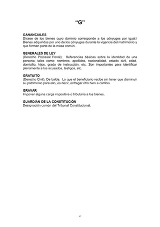 “G”
GANANCIALES
Dícese de los bienes cuyo dominio corresponde a los cónyuges por igual./
Bienes adquiridos por uno de los cónyuges durante la vigencia del matrimonio y
que forman parte de la masa común.
GENERALES DE LEY
(Derecho Procesal Penal). Referencias básicas sobre la identidad de una
persona, tales como: nombres, apellidos, nacionalidad, estado civil, edad,
domicilio, hijos, grado de instrucción, etc. Son importantes para identificar
plenamente a los acusados, testigos, etc.
GRATUITO
(Derecho Civil). De balde. Lo que el beneficiario recibe sin tener que disminuir
su patrimonio para ello, es decir, entregar otro bien a cambio.
GRAVAR
Imponer alguna carga impositiva o tributaria a los bienes.
GUARDIÁN DE LA CONSTITUCIÓN
Designación común del Tribunal Constitucional.
42
 