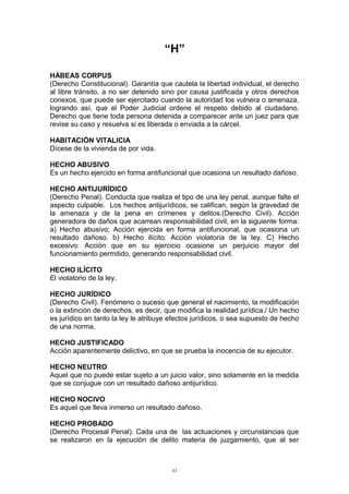 “H”
HÁBEAS CORPUS
(Derecho Constitucional). Garantía que cautela la libertad individual, el derecho
al libre tránsito, a no ser detenido sino por causa justificada y otros derechos
conexos, que puede ser ejercitado cuando la autoridad los vulnera o amenaza,
logrando así, que el Poder Judicial ordene el respeto debido al ciudadano.
Derecho que tiene toda persona detenida a comparecer ante un juez para que
revise su caso y resuelva si es liberada o enviada a la cárcel.
HABITACIÓN VITALICIA
Dícese de la vivienda de por vida.
HECHO ABUSIVO
Es un hecho ejercido en forma antifuncional que ocasiona un resultado dañoso.
HECHO ANTIJURÍDICO
(Derecho Penal). Conducta que realiza el tipo de una ley penal, aunque falte el
aspecto culpable. Los hechos antijurídicos, se califican, según la gravedad de
la amenaza y de la pena en crímenes y delitos.(Derecho Civil). Acción
generadora de daños que acarrean responsabilidad civil, en la siguiente forma:
a) Hecho abusivo; Acción ejercida en forma antifuncional, que ocasiona un
resultado dañoso. b) Hecho ilícito: Acción violatoria de la ley. C) Hecho
excesivo: Acción que en su ejercicio ocasione un perjuicio mayor del
funcionamiento permitido, generando responsabilidad civil.
HECHO ILÍCITO
El violatorio de la ley.
HECHO JURÍDICO
(Derecho Civil). Fenómeno o suceso que general el nacimiento, la modificación
o la extinción de derechos, es decir, que modifica la realidad jurídica./ Un hecho
es jurídico en tanto la ley le atribuye efectos jurídicos, o sea supuesto de hecho
de una norma.
HECHO JUSTIFICADO
Acción aparentemente delictivo, en que se prueba la inocencia de su ejecutor.
HECHO NEUTRO
Aquel que no puede estar sujeto a un juicio valor, sino solamente en la medida
que se conjugue con un resultado dañoso antijurídico.
HECHO NOCIVO
Es aquel que lleva inmerso un resultado dañoso.
HECHO PROBADO
(Derecho Procesal Penal). Cada una de las actuaciones y circunstancias que
se realizaron en la ejecución de delito materia de juzgamiento, que al ser
43
 