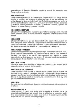 evaluado por el Superior Colegiado, constituye uno de los supuestos que
fundamenta la sentencia.
HECHO PUNIBLE
(Derecho Penal) Conducta de una persona, que se verifica por medio de una
acción u omisión, que produce un efecto dañoso, el que es calificado de
antijurídico por el ordenamiento legal./ Manifestación expresa de una acción u
omisión calificada como antijurídica. En nuestro ordenamiento solo los delitos
y las faltas constituyen hechos punibles.: 1) Delito de Comisión, 2) Delito de
Omisión, 3) Delito Doloso y 4) Delitos Culposos.
HECHOS PROCESALES
(Derecho Procesal) Aquellas situaciones que no tienen su origen en la voluntad
de las personas, como la muerte de una de las partes, pérdida del expediente
judicial.
HEREDERO
(Derecho Civil) Persona que por disposición legal o testamentaria, sucede en
todo o en parte, en los derechos y obligaciones que tenía al tiempo de morir el
difunto al que sucede. Pueden ser herederos forzosos y herederos voluntarios,
los primeros participan de la legítima, y los segundos de los legados.
HEREDEROS FORZOSOS
(Derecho Civil) persona que por disposición legal, suceden en todo o en parte,
en los derechos y obligaciones a la persona a la cual sucede. Son herederos
forzosos; los hijos y los demás descendientes, los padres y demás
ascendientes y el cónyuge, en ese orden. El cónyuge hereda siempre junto
con cualquiera de los otros herederos forzosos.
HEREDERO LEGAL
Dícese de aquél cuyos derechos no pueden ser desconocidos ni siquiera por el
causante, salvo en caso de desheredación.
HEREDEROS VOLUNTARIOS
(Derecho Civil). Patrimonio que se trasmite mortis causa (causa de muerte) vía
sucesión, conformada por los bienes, derechos y también sus cargas (activos y
pasivos), que forman la universalidad de la herencia dejada a los herederos. /
Dícese de aquél que sucede al causante, no por determinación de la ley, sino
por voluntad testamentaria de éste.
HERENCIA
Conjunto patrimonial de bienes, derechos y obligaciones que deja una persona
al fallecer.
HIJO ALIMENTISTA
(Derecho Civil) El menor que no ha sido reconocido y de quién no se ha
acreditado su filiación por vía judicial; tiene la calidad de tal respecto a quién
tuvo relaciones sexuales con la madre en el período de su concepción, siendo
favorecido con una pensión abonada por aquél.
44
 