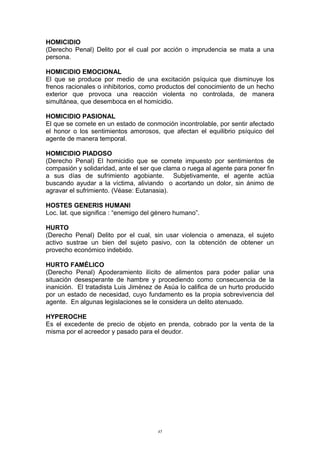 HOMICIDIO
(Derecho Penal) Delito por el cual por acción o imprudencia se mata a una
persona.
HOMICIDIO EMOCIONAL
El que se produce por medio de una excitación psíquica que disminuye los
frenos racionales o inhibitorios, como productos del conocimiento de un hecho
exterior que provoca una reacción violenta no controlada, de manera
simultánea, que desemboca en el homicidio.
HOMICIDIO PASIONAL
El que se comete en un estado de conmoción incontrolable, por sentir afectado
el honor o los sentimientos amorosos, que afectan el equilibrio psíquico del
agente de manera temporal.
HOMICIDIO PIADOSO
(Derecho Penal) El homicidio que se comete impuesto por sentimientos de
compasión y solidaridad, ante el ser que clama o ruega al agente para poner fin
a sus días de sufrimiento agobiante. Subjetivamente, el agente actúa
buscando ayudar a la víctima, aliviando o acortando un dolor, sin ánimo de
agravar el sufrimiento. (Véase: Eutanasia).
HOSTES GENERIS HUMANI
Loc. lat. que significa : “enemigo del género humano”.
HURTO
(Derecho Penal) Delito por el cual, sin usar violencia o amenaza, el sujeto
activo sustrae un bien del sujeto pasivo, con la obtención de obtener un
provecho económico indebido.
HURTO FAMÉLICO
(Derecho Penal) Apoderamiento ilícito de alimentos para poder paliar una
situación desesperante de hambre y procediendo como consecuencia de la
inanición. El tratadista Luis Jiménez de Asúa lo califica de un hurto producido
por un estado de necesidad, cuyo fundamento es la propia sobrevivencia del
agente. En algunas legislaciones se le considera un delito atenuado.
HYPEROCHE
Es el excedente de precio de objeto en prenda, cobrado por la venta de la
misma por el acreedor y pasado para el deudor.
45
 