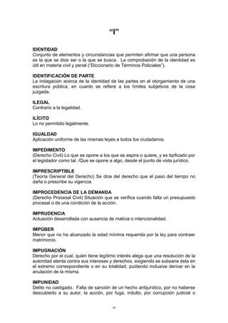 “I”
IDENTIDAD
Conjunto de elementos y circunstancias que permiten afirmar que una persona
es la que se dice ser o la que se busca. La comprobación de la identidad es
útil en materia civil y penal (“Diccionario de Términos Policiales”).
IDENTIFICACIÓN DE PARTE
La indagación acerca de la identidad de las partes en el otorgamiento de una
escritura pública, en cuanto se refiere a los límites subjetivos de la cosa
juzgada.
ILEGAL
Contrario a la legalidad.
ILÍCITO
Lo no permitido legalmente.
IGUALDAD
Aplicación uniforme de las mismas leyes a todos los ciudadanos.
IMPEDIMENTO
(Derecho Civil) Lo que se opone a los que se aspira o quiere, y es tipificado por
el legislador como tal. /Que se opone a algo, desde el punto de vista jurídico.
IMPRESCRIPTIBLE
(Teoría General del Derecho) Se dice del derecho que el paso del tiempo no
daña o prescribe su vigencia.
IMPROCEDENCIA DE LA DEMANDA
(Derecho Procesal Civil) Situación que se verifica cuando falta un presupuesto
procesal o de una condición de la acción.
IMPRUDENCIA
Actuación desarrollada con ausencia de malicia o intencionalidad.
IMPÚBER
Menor que no ha alcanzado la edad mínima requerida por la ley para contraer
matrimonio.
IMPUGNACIÓN
Derecho por el cual, quién tiene legítimo interés alega que una resolución de la
autoridad atenta contra sus intereses y derechos, exigiendo se subsane ésta en
el extremo correspondiente o en su totalidad, pudiendo inclusive derivar en la
anulación de la misma.
IMPUNIDAD
Delito no castigado. Falta de sanción de un hecho antijurídico, por no haberse
descubierto a su autor, la acción, por fuga, indulto, por corrupción judicial o
46
 