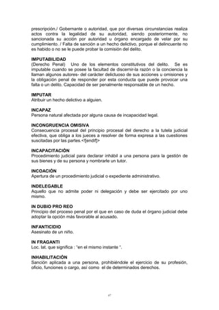 prescripción./ Gobernante o autoridad, que por diversas circunstancias realiza
actos contra la legalidad de su autoridad, siendo posteriormente, no
sancionada su acción por autoridad u órgano encargado de velar por su
cumplimiento. / Falta de sanción a un hecho delictivo, porque el delincuente no
es habido o no se le puede probar la comisión del delito.
IMPUTABILIDAD
(Derecho Penal) Uno de los elementos constitutivos del delito. Se es
imputable cuando se posee la facultad de discernir-la razón o la conciencia la
llaman algunos autores- del carácter delictuoso de sus acciones u omisiones y
la obligación penal de responder por esta conducta que puede provocar una
falta o un delito. Capacidad de ser penalmente responsable de un hecho.
IMPUTAR
Atribuir un hecho delictivo a alguien.
INCAPAZ
Persona natural afectada por alguna causa de incapacidad legal.
INCONGRUENCIA OMISIVA
Consecuencia procesal del principio procesal del derecho a la tutela judicial
efectiva, que obliga a los jueces a resolver de forma expresa a las cuestiones
suscitadas por las partes.<![endif]>
INCAPACITACIÓN
Procedimiento judicial para declarar inhábil a una persona para la gestión de
sus bienes y de su persona y nombrarle un tutor.
INCOACIÓN
Apertura de un procedimiento judicial o expediente administrativo.
INDELEGABLE
Aquello que no admite poder ni delegación y debe ser ejercitado por uno
mismo.
IN DUBIO PRO REO
Principio del proceso penal por el que en caso de duda el órgano judicial debe
adoptar la opción más favorable al acusado.
INFANTICIDIO
Asesinato de un niño.
IN FRAGANTI
Loc. lat. que significa : “en el mismo instante “.
INHABILITACIÓN
Sanción aplicada a una persona, prohibiéndole el ejercicio de su profesión,
oficio, funciones o cargo, así como el de determinados derechos.
47
 