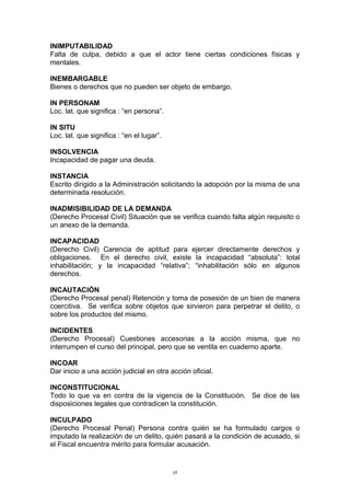 INIMPUTABILIDAD
Falta de culpa, debido a que el actor tiene ciertas condiciones físicas y
mentales.
INEMBARGABLE
Bienes o derechos que no pueden ser objeto de embargo.
IN PERSONAM
Loc. lat. que significa : “en persona”.
IN SITU
Loc. lat. que significa : “en el lugar”.
INSOLVENCIA
Incapacidad de pagar una deuda.
INSTANCIA
Escrito dirigido a la Administración solicitando la adopción por la misma de una
determinada resolución.
INADMISIBILIDAD DE LA DEMANDA
(Derecho Procesal Civil) Situación que se verifica cuando falta algún requisito o
un anexo de la demanda.
INCAPACIDAD
(Derecho Civil) Carencia de aptitud para ejercer directamente derechos y
obligaciones. En el derecho civil, existe la incapacidad “absoluta”: total
inhabilitación; y la incapacidad “relativa”; “inhabilitación sólo en algunos
derechos.
INCAUTACIÓN
(Derecho Procesal penal) Retención y toma de posesión de un bien de manera
coercitiva. Se verifica sobre objetos que sirvieron para perpetrar el delito, o
sobre los productos del mismo.
INCIDENTES
(Derecho Procesal) Cuestiones accesorias a la acción misma, que no
interrumpen el curso del principal, pero que se ventila en cuaderno aparte.
INCOAR
Dar inicio a una acción judicial en otra acción oficial.
INCONSTITUCIONAL
Todo lo que va en contra de la vigencia de la Constitución. Se dice de las
disposiciones legales que contradicen la constitución.
INCULPADO
(Derecho Procesal Penal) Persona contra quién se ha formulado cargos o
imputado la realización de un delito, quién pasará a la condición de acusado, si
el Fiscal encuentra mérito para formular acusación.
48
 