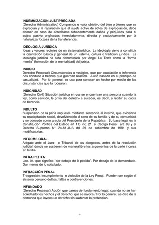 INDEMNIZACIÓN JUSTIPRECIADA
(Derecho Administrativo) Comprende el valor objetivo del bien o bienes que se
expropian y la reparación que el sujeto activo de actos de expropiación, debe
abonar en caso de acreditarse fehacientemente daños y perjuicios para el
sujeto pasivo originados inmediatamente, directa y exclusivamente por la
naturaleza forzosa de la transferencia.
IDEOLOGÍA JURÍDICA
Ideas y valores rectores de un sistema jurídico. La ideología viene a constituir
la orientación básica y general de un sistema, cultura o tradición jurídica. La
ideología jurídica ha sido denominado por Angel La Torre como la “forma
mentis” (formación de la mentalidad) del jurista.
INDICIO
Derecho Procesal) Circunstancias o vestigios, que por asociación o inferencia
nos conduce a hechos que guardan relación. Juicio basado en el principio de
casualidad. Por lo general, se usa para conocer un hecho por medio de las
circunstancias que lo rodearon.
INDIGNIDAD
(Derecho Civil) Situación jurídica en que se encuentran una persona cuando la
ley, como sanción, le priva del derecho a suceder, es decir, a recibir su cuota
de herencia.
INDULTO
Suspensión de la pena impuesta mediante sentencia al interno, que evidencia
su readaptación social, devolviéndolo al seno de su familia y de su comunidad
y se concede como gracia del Presidente de la República. Su base legal es la
Constitución Política del Estado art 118 inc. 21, el Código Penal art. 89 y el
Decreto Supremo N° 24-81-JUS del 29 de setiembre de 1981 y sus
modificatorias.
INFORME ORAL
Alegato ante el Juez o Tribunal de los abogados, antes de la resolución
judicial, donde se sostienen de manera libre los argumentos de la parte incursa
en la litis.
INFRA PETITA
Loc. lat. que significa “por debajo de lo pedido”. Por debajo de lo demandado.
Dar menos de lo solicitado.
INFRACCIÓN PENAL
Trasgresión, incumplimiento o violación de la Ley Penal. Pueden ser según el
sistema peruano delitos, faltas o contravenciones.
INFUNDADO
(Derecho Procesal) Acción que carece de fundamento legal, cuando no se han
acreditado los hechos y el derecho que se invoca./ Por lo general, se dice de la
demanda que invoca un derecho sin sustentar la pretensión.
49
 