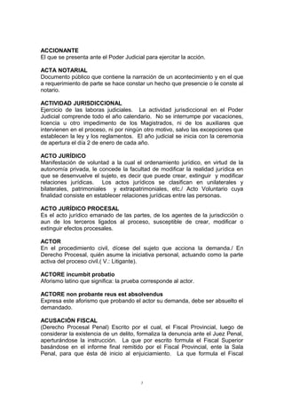 ACCIONANTE
El que se presenta ante el Poder Judicial para ejercitar la acción.
ACTA NOTARIAL
Documento público que contiene la narración de un acontecimiento y en el que
a requerimiento de parte se hace constar un hecho que presencie o le conste al
notario.
ACTIVIDAD JURISDICCIONAL
Ejercicio de las laboras judiciales. La actividad jurisdiccional en el Poder
Judicial comprende todo el año calendario. No se interrumpe por vacaciones,
licencia u otro impedimento de los Magistrados, ni de los auxiliares que
intervienen en el proceso, ni por ningún otro motivo, salvo las excepciones que
establecen la ley y los reglamentos. El año judicial se inicia con la ceremonia
de apertura el día 2 de enero de cada año.
ACTO JURÍDICO
Manifestación de voluntad a la cual el ordenamiento jurídico, en virtud de la
autonomía privada, le concede la facultad de modificar la realidad jurídica en
que se desenvuelve el sujeto, es decir que puede crear, extinguir y modificar
relaciones jurídicas. Los actos jurídicos se clasifican en unilaterales y
bilaterales, patrimoniales y extrapatrimoniales, etc./ Acto Voluntario cuya
finalidad consiste en establecer relaciones jurídicas entre las personas.
ACTO JURÍDICO PROCESAL
Es el acto jurídico emanado de las partes, de los agentes de la jurisdicción o
aun de los terceros ligados al proceso, susceptible de crear, modificar o
extinguir efectos procesales.
ACTOR
En el procedimiento civil, dícese del sujeto que acciona la demanda./ En
Derecho Procesal, quién asume la iniciativa personal, actuando como la parte
activa del proceso civil.( V.: Litigante).
ACTORE incumbit probatio
Aforismo latino que significa: la prueba corresponde al actor.
ACTORE non probante reus est absolvendus
Expresa este aforismo que probando el actor su demanda, debe ser absuelto el
demandado.
ACUSACIÓN FISCAL
(Derecho Procesal Penal) Escrito por el cual, el Fiscal Provincial, luego de
considerar la existencia de un delito, formaliza la denuncia ante el Juez Penal,
aperturándose la instrucción. La que por escrito formula el Fiscal Superior
basándose en el informe final remitido por el Fiscal Provincial, ente la Sala
Penal, para que ésta dé inicio al enjuiciamiento. La que formula el Fiscal
5
 