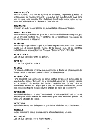 INHABILITACIÓN
(Derecho penal) Privación de ejercicio de derechos, empleados públicos o
profesionales de manera temporal o perpetua por cometer delito cuya pena
trae consigo esta sanción. Un inhabilitado legalmente puede potra vez ser
sujeto de pleno derecho a través de la rehabilitación.
INHUMACIÓN
Enterrar un cadáver, cumpliendo las formalidades religiosas y/ legales.
INIMPUTABILIDAD
(Derecho Penal) Situación de quién no le alcanza la responsabilidad penal, por
ser un enfermo mental o niño, y, por tanto, no ser penalmente responsable de
los hechos que se le atribuyen.
INTENCIÓN
(Derecho penal) Se entiende por la voluntad dirigida al resultado, esta voluntad
puede ser al mismo tiempo, motivo de la acción, pero no se identifica
ineludiblemente ambas (Johnnes Wessels, “Derecho Penal”, 1975:77).
INTER PARTES
Loc. lat. que significa : "entre las partes".
INTER SE
Loc. lat. que significa : “entre sí”.
INTERÉS
Porcentaje establecido en la ley para incrementar la deuda por el transcurso del
tiempo desde el momento en que hubiera debido abonarse.
INTERDICCIÓN
Pena adicional que se impone en ciertos delitos, privando al sentenciado de
sus derechos civiles./ Privación de la capacidad a quienes no pueden valerse
por sí mismos, por ejemplo los fármaco dependientes, los que padecen
enfermedad mental, etc./ Figura por la cual una persona, por mandato judicial,
está incapacitada para realizar algunos o todos los actos de su vida civil.
INTERDICTO
(Derecho Civil) Medio de protección del derecho real de posesión por el cual se
discute quién poseía el bien, no interesando quién tiene derecho a poseer. Se
tutela una situación de hecho.
INTESTADO
(Derecho Civil) Dícese de la persona que fallece sin haber hecho testamento.
INSTIGAR
Incitar, provocar o inducir a una persona a la realización de un acto.
IPSO FACTO
Loc. lat. que significa: “por el mismo hecho”.
50
 