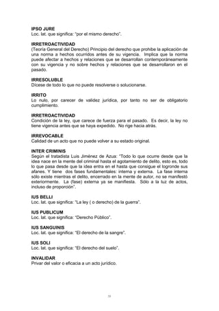 IPSO JURE
Loc. lat. que significa: “por el mismo derecho”.
IRRETROACTIVIDAD
(Teoría General del Derecho) Principio del derecho que prohibe la aplicación de
una norma a hechos ocurridos antes de su vigencia. Implica que la norma
puede afectar a hechos y relaciones que se desarrollan contemporáneamente
con su vigencia y no sobre hechos y relaciones que se desarrollaron en el
pasado.
IRRESOLUBLE
Dícese de todo lo que no puede resolverse o solucionarse.
IRRITO
Lo nulo, por carecer de validez jurídica, por tanto no ser de obligatorio
cumplimiento.
IRRETROACTIVIDAD
Condición de la ley, que carece de fuerza para el pasado. Es decir, la ley no
tiene vigencia antes que se haya expedido. No rige hacia atrás.
IRREVOCABLE
Calidad de un acto que no puede volver a su estado original.
INTER CRIMINIS
Según el tratadista Luis Jiménez de Azua: “Todo lo que ocurre desde que la
idea nace en la mente del criminal hasta el agotamiento de delito, esto es, todo
lo que pasa desde que la idea entra en el hasta que consigue el logronde sus
afanes. Y tiene dos fases fundamentales: interna y externa. La fase interna
sólo existe mientras el delito, encerrado en la mente de autor, no se manifestó
exteriormente. La (fase) externa ya se manifiesta. Sólo a la luz de actos,
incluso de proporción”.
IUS BELLI
Loc. lat. que significa: “La ley ( o derecho) de la guerra”.
IUS PUBLICUM
Loc. lat. que significa: “Derecho Público”.
IUS SANGUINIS
Loc. lat. que significa: “El derecho de la sangre”.
IUS SOLI
Loc. lat. que significa: “El derecho del suelo”.
INVALIDAR
Privar del valor o eficacia a un acto jurídico.
51
 