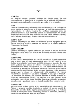 “J”
JORNADA
En Derecho Laboral, duración máxima del trabajo diario de una
persona.Tiempo o duración de la prestación de la actividad del trabajador,
como contraprestación de la remuneración que recibe de su empleador.
JUEZ
(Derecho Procesal) Persona investida de autoridad jurisdiccional, quién decide
en un proceso la solución que se le debe dar al litigio planteado.Quién en
representación de estado, resuelve los conflictos suscitados entre los
particulares.Persona que administra justicia en representación del estado,
expresando la voluntad de la ley ante un conflicto de interés (Derecho Romano)
Persona proba designada por el pretor para que administre justicia.
JUEZ “A QUO”
(Derecho Procesal) El que emitió una resolución que es impugnada por un
recurso de alzada, es decir, para que sea resuelto por el superior jerárquico
(Véase Juez “Ad Quen”).
JUEZ “ ADQUEN”
(Derecho Procesal) El superior jerárquico que conoce el recurso de alzada
interpuesto a una resolución emitida por un inferior jerárquico (Veáse: Juez
“A Quo”).
JUEZ DE PAZ
El Juez de Paz, esencialmente es Juez de conciliación. Consecuentemente
está facultado para proponer alternativas de solución a las partes a fin de
facilitar la conciliación, pero le está prohibido imponer un acuerdo. En todo
centro poblado que alcance el volumen demográfico rural y urbano se
establece cuando menos un Juzgado de paz. Los Jueces de Paz conocen, de
no lograrse la conciliación, en tanto se encuentren dentro de la cuantía que
establece el Consejo Ejecutivo, de los procesos siguientes: 1.- De alimentos,
siempre que el vínculo en entrocamiento esté acreditado de manera
indubitable; 2.- De desahucio y aviso de despedida; 3.- De pago de dinero; 4.-
De interdictos de retener y de recobrar respecto de bienes muebles; 5.-
Sumarias intervenciones respecto de menores que han cometido actos
antisociales y con el sólo objeto de dictar órdenes provisionales y urgentes,
sobre tenencia o guarda del menor en situación de abandono o peligro moral.
JUEZ DECANO
Magistrado más antiguo de una región o provincia cuyas funciones son: 1.-
Adoptar y proponer medidas tendientes a mejorar el servicio judicial; 2.-
Ejecutar los acuerdos de los órganos jerárquicos superiores y de la Junta de
Jueces; 3.- Velar por la buena utilización y cuidado de los locales judiciales; y
las demás que señalen las leyes y el reglamento.
52
 